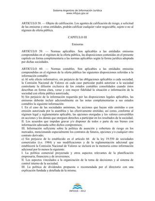 Sistema Argentino de Información Jurídica
                                     www.infojus.gov.ar



ARTICULO 58. — Objeto de calificación. Los agentes de calificación de riesgo, a solicitud
de las emisoras y otras entidades, podrán calificar cualquier valor negociable, sujeto o no al
régimen de oferta pública.

                                       CAPITULO III

                                          Emisoras

ARTICULO 59. — Normas aplicables. Son aplicables a las entidades emisoras
comprendidas en el régimen de la oferta pública, las disposiciones contenidas en el presente
capítulo en forma complementaria a las normas aplicables según la forma jurídica adoptada
por dichas sociedades.

ARTICULO 60. — Normas contables. Son aplicables a las entidades emisoras
comprendidas en el régimen de la oferta pública las siguientes disposiciones referidas a la
información contable:
a) Al solo efecto informativo, sin perjuicio de las obligaciones aplicables a cada sociedad,
la Comisión Nacional de Valores en cada caso particular podrá autorizar a la sociedad
controlante la difusión exclusiva de los estados contables consolidados cuando éstos
describan en forma clara, veraz y con mayor fidelidad la situación e información de la
sociedad con oferta pública autorizada;
b) Sin perjuicio de la información requerida por las disposiciones legales aplicables, las
emisoras deberán incluir adicionalmente en las notas complementarias a sus estados
contables la siguiente información:
I. En el caso de las sociedades anónimas, las acciones que hayan sido emitidas o con
emisión autorizada por la asamblea y las efectivamente emitidas; así como, conforme al
régimen legal y reglamentario aplicable, las opciones otorgadas y los valores convertibles
en acciones y los demás que otorguen derechos a participar en los resultados de la sociedad;
II. Los acuerdos que impidan gravar y/o disponer de todos o parte de sus bienes con
información adecuada sobre dichos compromisos;
III. Información suficiente sobre la política de asunción y cobertura de riesgo en los
mercados, mencionando especialmente los contratos de futuros, opciones y/o cualquier otro
contrato derivado;
c) Sin perjuicio de lo establecido en el artículo 66 de la ley 19.550 de sociedades
comerciales (t.o. 1984) y sus modificaciones y de la reglamentación adicional que
establecerá la Comisión Nacional de Valores se incluirá en la memoria como información
adicional por lo menos la siguiente:
I. La política comercial proyectada y otros aspectos relevantes de la planificación
empresaria, financiera y de inversiones;
II. Los aspectos vinculados a la organización de la toma de decisiones y al sistema de
control interno de la sociedad;
III. La política de dividendos propuesta o recomendada por el directorio con una
explicación fundada y detallada de la misma;




                                        INFOJUS - 2012
 