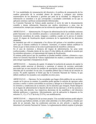 Sistema Argentino de Información Jurídica
                                     www.infojus.gov.ar

IV. Las modalidades de remuneración del directorio y la política de remuneración de los
cuadros gerenciales de la sociedad, planes de opciones y cualquier otro sistema
remuneratorio de los directores y gerentes por parte de la sociedad. La obligación de
información se extenderá a la que corresponde a sociedades controladas en las que se
aplicaren sistemas o políticas sustancialmente diferenciadas.
La Comisión Nacional de Valores podrá autorizar el envío de toda la documentación
contable y demás información financiera por medios electrónicos u otras vías de
comunicación, siempre que cumplan con las normas de seguridad que a tal efecto disponga.

ARTICULO 61. — Administración. El órgano de administración de las entidades emisoras
podrá funcionar con los miembros presentes o comunicados entre sí por otros medios de
transmisión simultánea de sonido, imágenes y palabras cuando así lo prevea el estatuto
social. El órgano de fiscalización dejará constancia de la regularidad de las decisiones
adoptadas.
Se entenderá que sólo se computarán a los efectos del quórum a los miembros presentes
salvo que el estatuto establezca lo contrario. Asimismo, el estatuto deberá establecer la
forma en que se hará constar en las actas la participación de miembros a distancia.
En el caso de reuniones a distancia del órgano de administración, las actas serán
confeccionadas y firmadas dentro de los cinco (5) días hábiles de celebrada la reunión por
los miembros presentes y el representante del órgano de fiscalización.
El estatuto podrá prever que las asambleas se puedan también celebrar a distancia a cuyo
efecto la Comisión Nacional de Valores reglamentará los medios y condiciones necesarios
para otorgar seguridad y transparencia al acto.

ARTICULO 62. — Aumentos de capital. Al adoptar la resolución de aumento de capital, la
asamblea podrá autorizar al directorio a aumentar el número de acciones autorizado
previendo que en una emisión los pedidos de suscripción excedan la cantidad de acciones
ofrecidas por la sociedad. En tal caso, la asamblea deberá fijar el límite de tal emisión en
exceso. No podrá superarse el límite que fije la Comisión Nacional de Valores, la que
deberá establecer los recaudos a ser cumplidos en estos casos.

ARTICULO 63. — Opciones. En las sociedades que hagan oferta pública de sus acciones,
cuando así lo prevea su estatuto, la asamblea podrá aprobar la emisión de opciones sobre
acciones a emitir o valores convertibles en acciones y delegar en el directorio la fijación de
los términos y condiciones de su emisión y de los derechos que otorguen. Puede delegarse
en el órgano de administración la fijación del precio de las opciones y el de las acciones a
las que éstas den derecho. Las respectivas decisiones de las asambleas y del directorio
deberán publicarse y registrarse. Adicionalmente, será de aplicación lo dispuesto en los
artículos 11, 12 y 17 a 27 de la ley 23.576 y sus modificatorias.

ARTICULO 64. — Adquisición de acciones propias. Una sociedad anónima podrá adquirir
las acciones que hubiera emitido, en tanto estén admitidas a la oferta pública y listadas por
parte de un mercado, bajo las condiciones previstas en este artículo y aquellas que
determine la Comisión Nacional de Valores. La reglamentación deberá respetar el principio




                                        INFOJUS - 2012
 