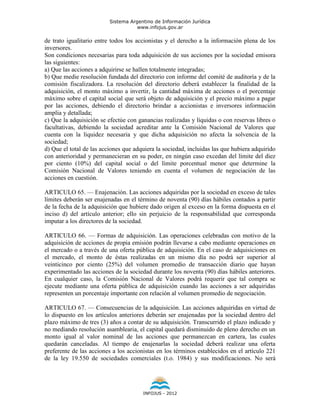 Sistema Argentino de Información Jurídica
                                     www.infojus.gov.ar

de trato igualitario entre todos los accionistas y el derecho a la información plena de los
inversores.
Son condiciones necesarias para toda adquisición de sus acciones por la sociedad emisora
las siguientes:
a) Que las acciones a adquirirse se hallen totalmente integradas;
b) Que medie resolución fundada del directorio con informe del comité de auditoría y de la
comisión fiscalizadora. La resolución del directorio deberá establecer la finalidad de la
adquisición, el monto máximo a invertir, la cantidad máxima de acciones o el porcentaje
máximo sobre el capital social que será objeto de adquisición y el precio máximo a pagar
por las acciones, debiendo el directorio brindar a accionistas e inversores información
amplia y detallada;
c) Que la adquisición se efectúe con ganancias realizadas y líquidas o con reservas libres o
facultativas, debiendo la sociedad acreditar ante la Comisión Nacional de Valores que
cuenta con la liquidez necesaria y que dicha adquisición no afecta la solvencia de la
sociedad;
d) Que el total de las acciones que adquiera la sociedad, incluidas las que hubiera adquirido
con anterioridad y permanecieran en su poder, en ningún caso excedan del límite del diez
por ciento (10%) del capital social o del límite porcentual menor que determine la
Comisión Nacional de Valores teniendo en cuenta el volumen de negociación de las
acciones en cuestión.

ARTICULO 65. — Enajenación. Las acciones adquiridas por la sociedad en exceso de tales
límites deberán ser enajenadas en el término de noventa (90) días hábiles contados a partir
de la fecha de la adquisición que hubiere dado origen al exceso en la forma dispuesta en el
inciso d) del artículo anterior; ello sin perjuicio de la responsabilidad que corresponda
imputar a los directores de la sociedad.

ARTICULO 66. — Formas de adquisición. Las operaciones celebradas con motivo de la
adquisición de acciones de propia emisión podrán llevarse a cabo mediante operaciones en
el mercado o a través de una oferta pública de adquisición. En el caso de adquisiciones en
el mercado, el monto de éstas realizadas en un mismo día no podrá ser superior al
veinticinco por ciento (25%) del volumen promedio de transacción diario que hayan
experimentado las acciones de la sociedad durante los noventa (90) días hábiles anteriores.
En cualquier caso, la Comisión Nacional de Valores podrá requerir que tal compra se
ejecute mediante una oferta pública de adquisición cuando las acciones a ser adquiridas
representen un porcentaje importante con relación al volumen promedio de negociación.

ARTICULO 67. — Consecuencias de la adquisición. Las acciones adquiridas en virtud de
lo dispuesto en los artículos anteriores deberán ser enajenadas por la sociedad dentro del
plazo máximo de tres (3) años a contar de su adquisición. Transcurrido el plazo indicado y
no mediando resolución asamblearia, el capital quedará disminuido de pleno derecho en un
monto igual al valor nominal de las acciones que permanezcan en cartera, las cuales
quedarán canceladas. Al tiempo de enajenarlas la sociedad deberá realizar una oferta
preferente de las acciones a los accionistas en los términos establecidos en el artículo 221
de la ley 19.550 de sociedades comerciales (t.o. 1984) y sus modificaciones. No será




                                       INFOJUS - 2012
 