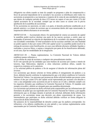 Sistema Argentino de Información Jurídica
                                     www.infojus.gov.ar

obligatoria esa oferta cuando se trate de cumplir un programa o plan de compensación a
favor de personal dependiente de la sociedad o las acciones se distribuyan entre todos los
accionistas en proporción a sus tenencias o respecto de la venta de una cantidad de acciones
que dentro de cualquier período de doce (12) meses no supere el uno por ciento (1%) del
capital accionario de la sociedad, siempre que en tales casos se cuente con la previa
aprobación de la asamblea de accionistas.
Si los accionistas no ejercieren, en todo o en parte, el derecho preferente establecido en el
párrafo anterior o se tratare de acciones que se encuentran dentro del cupo mencionado, la
enajenación deberá efectuarse en un mercado.

ARTICULO 68. — Accionariado obrero. En oportunidad de votarse un aumento de capital
la asamblea podrá resolver destinar una parte de las nuevas acciones a emitir, para ser
entregadas al personal en relación de dependencia de la sociedad o de alguna o algunas de
sus sociedades controladas. El total acumulativo de las acciones emitidas con esta finalidad
no podrá superar el diez por ciento (10%) del capital social. La asamblea podrá resolver la
entrega de acciones como bonificación, en cuyo caso deberán afectarse utilidades líquidas y
realizadas o reservas libres, o sujetas a integración por parte de los beneficiarios debiendo,
en tal caso, fijar las modalidades de la integración.

ARTICULO 69. — Pautas reglamentarias. La Comisión Nacional de Valores deberá
establecer pautas referentes a:
a) Las ofertas de canje de acciones o cualquier otro procedimiento similar;
b) El voto ejercido por las entidades que sean titulares de acciones por cuenta o interés de
terceros, bajo fideicomiso, depósito u otras relaciones jurídicas afines, cuando los
respectivos contratos así lo autoricen;
c) La solicitud pública de poderes a fin de asegurar el derecho de información plena del
inversor.
Los accionistas que deseen solicitar en forma pública el otorgamiento de poderes a su
favor, deberán hacerlo conforme la reglamentación que a tal efecto establezca la Comisión
Nacional de Valores. Las personas que promuevan dicha solicitud tendrán que poseer como
mínimo el dos por ciento (2%) del capital social representado por acciones con derecho a
voto y una antigüedad como accionista de por lo menos un (1) año y deberán cumplir con
los requisitos formales que establezca la Comisión Nacional de Valores. El mandato será
siempre revocable y deberá ser otorgado para una asamblea determinada.
Los accionistas que promuevan dicha solicitud serán responsables por las informaciones del
formulario de poder que sea registrado ante la Comisión Nacional de Valores y por aquella
información que se divulgue durante el período de solicitud, debiendo dicha información
permitir a los accionistas tomar una decisión con pleno conocimiento de causa. Los
intermediarios que participen en dicha solicitud deberán verificar en forma diligente la
corrección de dicha información.
Sin perjuicio de la responsabilidad de derecho común que les pudiera corresponder, los
infractores a los deberes establecidos en este párrafo y sus normas reglamentarias serán
sancionados por la Comisión Nacional de Valores.




                                        INFOJUS - 2012
 