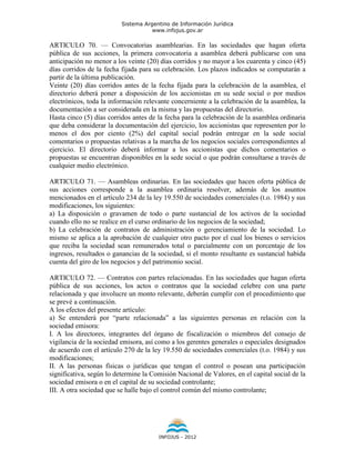 Sistema Argentino de Información Jurídica
                                     www.infojus.gov.ar

ARTICULO 70. — Convocatorias asamblearias. En las sociedades que hagan oferta
pública de sus acciones, la primera convocatoria a asamblea deberá publicarse con una
anticipación no menor a los veinte (20) días corridos y no mayor a los cuarenta y cinco (45)
días corridos de la fecha fijada para su celebración. Los plazos indicados se computarán a
partir de la última publicación.
Veinte (20) días corridos antes de la fecha fijada para la celebración de la asamblea, el
directorio deberá poner a disposición de los accionistas en su sede social o por medios
electrónicos, toda la información relevante concerniente a la celebración de la asamblea, la
documentación a ser considerada en la misma y las propuestas del directorio.
Hasta cinco (5) días corridos antes de la fecha para la celebración de la asamblea ordinaria
que deba considerar la documentación del ejercicio, los accionistas que representen por lo
menos el dos por ciento (2%) del capital social podrán entregar en la sede social
comentarios o propuestas relativas a la marcha de los negocios sociales correspondientes al
ejercicio. El directorio deberá informar a los accionistas que dichos comentarios o
propuestas se encuentran disponibles en la sede social o que podrán consultarse a través de
cualquier medio electrónico.

ARTICULO 71. — Asambleas ordinarias. En las sociedades que hacen oferta pública de
sus acciones corresponde a la asamblea ordinaria resolver, además de los asuntos
mencionados en el artículo 234 de la ley 19.550 de sociedades comerciales (t.o. 1984) y sus
modificaciones, los siguientes:
a) La disposición o gravamen de todo o parte sustancial de los activos de la sociedad
cuando ello no se realice en el curso ordinario de los negocios de la sociedad;
b) La celebración de contratos de administración o gerenciamiento de la sociedad. Lo
mismo se aplica a la aprobación de cualquier otro pacto por el cual los bienes o servicios
que reciba la sociedad sean remunerados total o parcialmente con un porcentaje de los
ingresos, resultados o ganancias de la sociedad, si el monto resultante es sustancial habida
cuenta del giro de los negocios y del patrimonio social.

ARTICULO 72. — Contratos con partes relacionadas. En las sociedades que hagan oferta
pública de sus acciones, los actos o contratos que la sociedad celebre con una parte
relacionada y que involucre un monto relevante, deberán cumplir con el procedimiento que
se prevé a continuación.
A los efectos del presente artículo:
a) Se entenderá por “parte relacionada” a las siguientes personas en relación con la
sociedad emisora:
I. A los directores, integrantes del órgano de fiscalización o miembros del consejo de
vigilancia de la sociedad emisora, así como a los gerentes generales o especiales designados
de acuerdo con el artículo 270 de la ley 19.550 de sociedades comerciales (t.o. 1984) y sus
modificaciones;
II. A las personas físicas o jurídicas que tengan el control o posean una participación
significativa, según lo determine la Comisión Nacional de Valores, en el capital social de la
sociedad emisora o en el capital de su sociedad controlante;
III. A otra sociedad que se halle bajo el control común del mismo controlante;




                                       INFOJUS - 2012
 