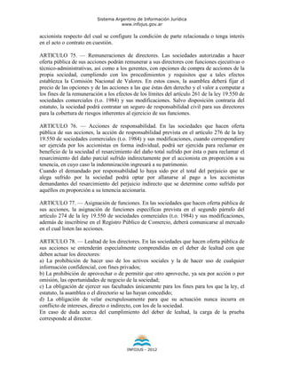 Sistema Argentino de Información Jurídica
                                     www.infojus.gov.ar

accionista respecto del cual se configure la condición de parte relacionada o tenga interés
en el acto o contrato en cuestión.

ARTICULO 75. — Remuneraciones de directores. Las sociedades autorizadas a hacer
oferta pública de sus acciones podrán remunerar a sus directores con funciones ejecutivas o
técnico-administrativas, así como a los gerentes, con opciones de compra de acciones de la
propia sociedad, cumpliendo con los procedimientos y requisitos que a tales efectos
establezca la Comisión Nacional de Valores. En estos casos, la asamblea deberá fijar el
precio de las opciones y de las acciones a las que éstas den derecho y el valor a computar a
los fines de la remuneración a los efectos de los límites del artículo 261 de la ley 19.550 de
sociedades comerciales (t.o. 1984) y sus modificaciones. Salvo disposición contraria del
estatuto, la sociedad podrá contratar un seguro de responsabilidad civil para sus directores
para la cobertura de riesgos inherentes al ejercicio de sus funciones.

ARTICULO 76. — Acciones de responsabilidad. En las sociedades que hacen oferta
pública de sus acciones, la acción de responsabilidad prevista en el artículo 276 de la ley
19.550 de sociedades comerciales (t.o. 1984) y sus modificaciones, cuando correspondiere
ser ejercida por los accionistas en forma individual, podrá ser ejercida para reclamar en
beneficio de la sociedad el resarcimiento del daño total sufrido por ésta o para reclamar el
resarcimiento del daño parcial sufrido indirectamente por el accionista en proporción a su
tenencia, en cuyo caso la indemnización ingresará a su patrimonio.
Cuando el demandado por responsabilidad lo haya sido por el total del perjuicio que se
alega sufrido por la sociedad podrá optar por allanarse al pago a los accionistas
demandantes del resarcimiento del perjuicio indirecto que se determine como sufrido por
aquéllos en proporción a su tenencia accionaria.

ARTICULO 77. — Asignación de funciones. En las sociedades que hacen oferta pública de
sus acciones, la asignación de funciones específicas prevista en el segundo párrafo del
artículo 274 de la ley 19.550 de sociedades comerciales (t.o. 1984) y sus modificaciones,
además de inscribirse en el Registro Público de Comercio, deberá comunicarse al mercado
en el cual listen las acciones.

ARTICULO 78. — Lealtad de los directores. En las sociedades que hacen oferta pública de
sus acciones se entenderán especialmente comprendidas en el deber de lealtad con que
deben actuar los directores:
a) La prohibición de hacer uso de los activos sociales y la de hacer uso de cualquier
información confidencial, con fines privados;
b) La prohibición de aprovechar o de permitir que otro aproveche, ya sea por acción o por
omisión, las oportunidades de negocio de la sociedad;
c) La obligación de ejercer sus facultades únicamente para los fines para los que la ley, el
estatuto, la asamblea o el directorio se las hayan concedido;
d) La obligación de velar escrupulosamente para que su actuación nunca incurra en
conflicto de intereses, directo o indirecto, con los de la sociedad.
En caso de duda acerca del cumplimiento del deber de lealtad, la carga de la prueba
corresponde al director.




                                        INFOJUS - 2012
 