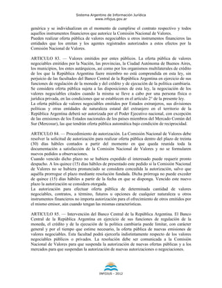 Sistema Argentino de Información Jurídica
                                     www.infojus.gov.ar

genérica y se individualizan en el momento de cumplirse el contrato respectivo y todos
aquellos instrumentos financieros que autorice la Comisión Nacional de Valores.
Pueden realizar oferta pública de valores negociables u otros instrumentos financieros las
entidades que los emitan y los agentes registrados autorizados a estos efectos por la
Comisión Nacional de Valores.

ARTICULO 83. — Valores emitidos por entes públicos. La oferta pública de valores
negociables emitidos por la Nación, las provincias, la Ciudad Autónoma de Buenos Aires,
los municipios, los entes autárquicos, así como por los organismos multilaterales de crédito
de los que la República Argentina fuere miembro no está comprendida en esta ley, sin
perjuicio de las facultades del Banco Central de la República Argentina en ejercicio de sus
funciones de regulación de la moneda y del crédito y de ejecución de la política cambiaria.
Se considera oferta pública sujeta a las disposiciones de esta ley, la negociación de los
valores negociables citados cuando la misma se lleve a cabo por una persona física o
jurídica privada, en las condiciones que se establecen en el artículo 2° de la presente ley.
La oferta pública de valores negociables emitidos por Estados extranjeros, sus divisiones
políticas y otras entidades de naturaleza estatal del extranjero en el territorio de la
República Argentina deberá ser autorizada por el Poder Ejecutivo nacional, con excepción
de las emisiones de los Estados nacionales de los países miembros del Mercado Común del
Sur (Mercosur), las que tendrán oferta pública automática bajo condición de reciprocidad.

ARTICULO 84. — Procedimiento de autorización. La Comisión Nacional de Valores debe
resolver la solicitud de autorización para realizar oferta pública dentro del plazo de treinta
(30) días hábiles contados a partir del momento en que queda reunida toda la
documentación a satisfacción de la Comisión Nacional de Valores y no se formularen
nuevos pedidos u observaciones.
Cuando vencido dicho plazo no se hubiera expedido el interesado puede requerir pronto
despacho. A los quince (15) días hábiles de presentado este pedido si la Comisión Nacional
de Valores no se hubiera pronunciado se considera concedida la autorización, salvo que
aquélla prorrogue el plazo mediante resolución fundada. Dicha prórroga no puede exceder
de quince (15) días hábiles a partir de la fecha en que se disponga. Vencido este nuevo
plazo la autorización se considera otorgada.
La autorización para efectuar oferta pública de determinada cantidad de valores
negociables, contratos, a término, futuros u opciones de cualquier naturaleza u otros
instrumentos financieros no importa autorización para el ofrecimiento de otros emitidos por
el mismo emisor, aún cuando tengan las mismas características.

ARTICULO 85. — Intervención del Banco Central de la República Argentina. El Banco
Central de la República Argentina en ejercicio de sus funciones de regulación de la
moneda, el crédito y de la ejecución de la política cambiaria puede limitar, con carácter
general y por el tiempo que estime necesario, la oferta pública de nuevas emisiones de
valores negociables. Esta facultad podrá ejercerla indistintamente respecto de los valores
negociables públicos o privados. La resolución debe ser comunicada a la Comisión
Nacional de Valores para que suspenda la autorización de nuevas ofertas públicas y a los
mercados para que suspendan la autorización de nuevas autorizaciones o negociaciones.




                                        INFOJUS - 2012
 