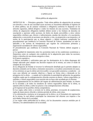 Sistema Argentino de Información Jurídica
                                     www.infojus.gov.ar



                                       CAPITULO II

                               Oferta pública de adquisición

ARTICULO 86. — Principios generales. Toda oferta pública de adquisición de acciones
con derecho a voto de una sociedad cuyas acciones se encuentren admitidas al régimen de
la oferta pública, sea de carácter voluntaria u obligatoria conforme lo dispuesto en los
artículos siguientes, deberá dirigirse a todos los titulares de esas acciones. Tratándose de
ofertas de adquisición obligatoria también deberá incluir a los titulares de derechos de
suscripción u opciones sobre acciones, de títulos de deuda convertibles u otros valores
negociables similares que, directa o indirectamente, puedan dar derecho a la suscripción,
adquisición o conversión en acciones con derecho a voto, en proporción a sus tenencias y al
monto de la participación que se desee adquirir; y deberá realizarse cumpliendo los
procedimientos que establezca la Comisión Nacional de Valores, ajustándose en todo lo
aplicable a las normas de transparencia que regulan las colocaciones primarias y
negociación secundaria de valores negociables.
El procedimiento que establezca la Comisión Nacional de Valores deberá asegurar y
prever:
a) La igualdad de tratamiento entre los accionistas tanto en las condiciones económicas y
financieras como en cualquier otra condición de la adquisición para todas las acciones,
títulos o derechos de una misma categoría o clase;
b) El precio equitativo;
c) Plazos razonables y suficientes para que los destinatarios de la oferta dispongan del
tiempo adecuado para adoptar una decisión respecto de la misma, así como el modo de
cómputo de esos plazos;
d) La obligación de brindar al inversor la información detallada que le permita adoptar su
decisión contando con los datos y elementos necesarios y con pleno conocimiento de causa;
e) Los términos en que la oferta será irrevocable o en que podrá someterse a condición —en
cuyo caso deberán ser causales objetivas y figurar en forma clara y destacada en los
prospectos de la oferta— y cuando así lo determine la autoridad de aplicación, las garantías
exigibles según que la contraprestación ofrecida consista en dinero, valores negociables ya
emitidos o valores negociables cuya emisión aún no haya sido acordada por el oferente;
f) La reglamentación de los deberes del órgano de administración para brindar, en interés
de la sociedad y de todos los tenedores de valores negociables objeto de la oferta, su
opinión sobre la oferta y sobre los precios o las contraprestaciones ofrecidas;
g) El régimen de las posibles ofertas competidoras;
h) Las reglas sobre retiro o revisión de la oferta, prorrateo, revocación de aceptaciones,
reglas de mejor precio ofrecido y mínimo período de oferta, entre otras;
i) La información a incluirse en el prospecto de la oferta y en el formulario de registración
de la misma, la cual deberá contemplar las intenciones del oferente con respecto a las
actividades futuras de la sociedad;
j) Las reglas sobre publicidad de la oferta y de los documentos conexos emitidos por el
oferente y los administradores de la sociedad;




                                       INFOJUS - 2012
 