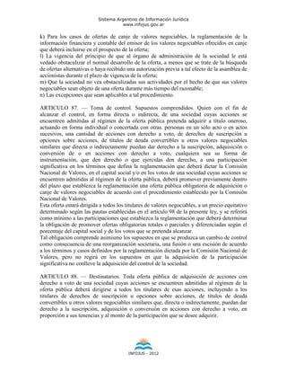 Sistema Argentino de Información Jurídica
                                      www.infojus.gov.ar

k) Para los casos de ofertas de canje de valores negociables, la reglamentación de la
información financiera y contable del emisor de los valores negociables ofrecidos en canje
que deberá incluirse en el prospecto de la oferta;
l) La vigencia del principio de que al órgano de administración de la sociedad le está
vedado obstaculizar el normal desarrollo de la oferta, a menos que se trate de la búsqueda
de ofertas alternativas o haya recibido una autorización previa a tal efecto de la asamblea de
accionistas durante el plazo de vigencia de la oferta;
m) Que la sociedad no vea obstaculizadas sus actividades por el hecho de que sus valores
negociables sean objeto de una oferta durante más tiempo del razonable;
n) Las excepciones que sean aplicables a tal procedimiento.

ARTICULO 87. — Toma de control. Supuestos comprendidos. Quien con el fin de
alcanzar el control, en forma directa o indirecta, de una sociedad cuyas acciones se
encuentren admitidas al régimen de la oferta pública pretenda adquirir a título oneroso,
actuando en forma individual o concertada con otras. personas en un sólo acto o en actos
sucesivos, una cantidad de acciones con derecho a voto, de derechos de suscripción u
opciones sobre acciones, de títulos de deuda convertibles u otros valores negociables
similares que directa o indirectamente puedan dar derecho a la suscripción, adquisición o
conversión de o en acciones con derecho a voto, cualquiera sea su forma de
instrumentación, que den derecho o que ejercidas den derecho, a una participación
significativa en los términos que defina la reglamentación que deberá dictar la Comisión
Nacional de Valores, en el capital social y/o en los votos de una sociedad cuyas acciones se
encuentren admitidas al régimen de la oferta pública, deberá promover previamente dentro
del plazo que establezca la reglamentación una oferta pública obligatoria de adquisición o
canje de valores negociables de acuerdo con el procedimiento establecido por la Comisión
Nacional de Valores.
Esta oferta estará dirigida a todos los titulares de valores negociables, a un precio equitativo
determinado según las pautas establecidas en el artículo 98 de la presente ley, y se referirá
como mínimo a las participaciones que establezca la reglamentación que deberá determinar
la obligación de promover ofertas obligatorias totales o parciales y diferenciadas según el
porcentaje del capital social y de los votos que se pretenda alcanzar.
Tal obligación comprende asimismo los supuestos en que se produzca un cambio de control
como consecuencia de una reorganización societaria, una fusión o una escisión de acuerdo
a los términos y casos definidos por la reglamentación dictada por la Comisión Nacional de
Valores, pero no regirá en los supuestos en que la adquisición de la participación
significativa no conlleve la adquisición del control de la sociedad.

ARTICULO 88. — Destinatarios. Toda oferta pública de adquisición de acciones con
derecho a voto de una sociedad cuyas acciones se encuentren admitidas al régimen de la
oferta pública deberá dirigirse a todos los titulares de esas acciones, incluyendo a los
titulares de derechos de suscripción u opciones sobre acciones, de títulos de deuda
convertibles u otros valores negociables similares que, directa o indirectamente, puedan dar
derecho a la suscripción, adquisición o conversión en acciones con derecho a voto, en
proporción a sus tenencias y al monto de la participación que se desee adquirir.




                                        INFOJUS - 2012
 