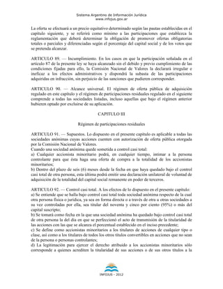 Sistema Argentino de Información Jurídica
                                     www.infojus.gov.ar

La oferta se efectuará a un precio equitativo determinado según las pautas establecidas en el
capítulo siguiente, y se referirá como mínimo a las participaciones que establezca la
reglamentación que deberá determinar la obligación de promover ofertas obligatorias
totales o parciales y diferenciadas según el porcentaje del capital social y de los votos que
se pretenda alcanzar.

ARTICULO 89. — Incumplimiento. En los casos en que la participación señalada en el
artículo 87 de la presente ley se haya alcanzado sin el debido y previo cumplimiento de las
condiciones fijadas para ello, la Comisión Nacional de Valores la declarará irregular e
ineficaz a los efectos administrativos y dispondrá la subasta de las participaciones
adquiridas en infracción, sin perjuicio de las sanciones que pudieren corresponder.

ARTICULO 90. — Alcance universal. El régimen de oferta pública de adquisición
regulado en este capítulo y el régimen de participaciones residuales regulado en el siguiente
comprende a todas las sociedades listadas, incluso aquellas que bajo el régimen anterior
hubieren optado por excluirse de su aplicación.

                                       CAPITULO III

                           Régimen de participaciones residuales

ARTICULO 91. — Supuestos. Lo dispuesto en el presente capítulo es aplicable a todas las
sociedades anónimas cuyas acciones cuenten con autorización de oferta pública otorgada
por la Comisión Nacional de Valores.
Cuando una sociedad anónima quede sometida a control casi total:
a) Cualquier accionista minoritario podrá, en cualquier tiempo, intimar a la persona
controlante para que ésta haga una oferta de compra a la totalidad de los accionistas
minoritarios;
b) Dentro del plazo de seis (6) meses desde la fecha en que haya quedado bajo el control
casi total de otra persona, esta última podrá emitir una declaración unilateral de voluntad de
adquisición de la totalidad del capital social remanente en poder de terceros.

ARTICULO 92. — Control casi total. A los efectos de lo dispuesto en el presente capítulo:
a) Se entiende que se halla bajo control casi total toda sociedad anónima respecto de la cual
otra persona física o jurídica, ya sea en forma directa o a través de otra u otras sociedades a
su vez controladas por ella, sea titular del noventa y cinco por ciento (95%) o más del
capital suscripto;
b) Se tomará como fecha en la que una sociedad anónima ha quedado bajo control casi total
de otra persona la del día en que se perfeccionó el acto de transmisión de la titularidad de
las acciones con las que se alcanza el porcentual establecido en el inciso precedente;
c) Se define como accionistas minoritarios a los titulares de acciones de cualquier tipo o
clase, así como a los titulares de todos los otros títulos convertibles en acciones que no sean
de la persona o personas controlantes;
d) La legitimación para ejercer el derecho atribuido a los accionistas minoritarios sólo
corresponde a quienes acrediten la titularidad de sus acciones o de sus otros títulos a la




                                        INFOJUS - 2012
 