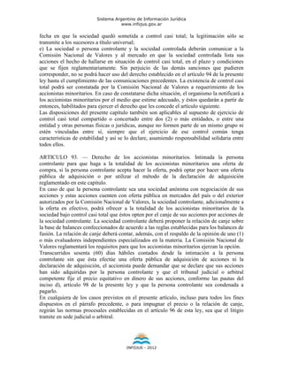 Sistema Argentino de Información Jurídica
                                     www.infojus.gov.ar

fecha en que la sociedad quedó sometida a control casi total; la legitimación sólo se
transmite a los sucesores a título universal;
e) La sociedad o persona controlante y la sociedad controlada deberán comunicar a la
Comisión Nacional de Valores y al mercado en que la sociedad controlada lista sus
acciones el hecho de hallarse en situación de control casi total, en el plazo y condiciones
que se fijen reglamentariamente. Sin perjuicio de las demás sanciones que pudieren
corresponder, no se podrá hacer uso del derecho establecido en el artículo 94 de la presente
ley hasta el cumplimiento de las comunicaciones precedentes. La existencia de control casi
total podrá ser constatada por la Comisión Nacional de Valores a requerimiento de los
accionistas minoritarios. En caso de constatarse dicha situación, el organismo la notificará a
los accionistas minoritarios por el medio que estime adecuado, y éstos quedarán a partir de
entonces, habilitados para ejercer el derecho que les concede el artículo siguiente.
Las disposiciones del presente capítulo también son aplicables al supuesto de ejercicio de
control casi total compartido o concertado entre dos (2) o más entidades, o entre una
entidad y otras personas físicas o jurídicas, aunque no formen parte de un mismo grupo ni
estén vinculadas entre sí, siempre que el ejercicio de ese control común tenga
características de estabilidad y así se lo declare, asumiendo responsabilidad solidaria entre
todos ellos.

ARTICULO 93. — Derecho de los accionistas minoritarios. Intimada la persona
controlante para que haga a la totalidad de los accionistas minoritarios una oferta de
compra, si la persona controlante acepta hacer la oferta, podrá optar por hacer una oferta
pública de adquisición o por utilizar el método de la declaración de adquisición
reglamentado en este capítulo.
En caso de que la persona controlante sea una sociedad anónima con negociación de sus
acciones y estas acciones cuenten con oferta pública en mercados del país o del exterior
autorizados por la Comisión Nacional de Valores, la sociedad controlante, adicionalmente a
la oferta en efectivo, podrá ofrecer a la totalidad de los accionistas minoritarios de la
sociedad bajo control casi total que éstos opten por el canje de sus acciones por acciones de
la sociedad controlante. La sociedad controlante deberá proponer la relación de canje sobre
la base de balances confeccionados de acuerdo a las reglas establecidas para los balances de
fusión. La relación de canje deberá contar, además, con el respaldo de la opinión de uno (1)
o más evaluadores independientes especializados en la materia. La Comisión Nacional de
Valores reglamentará los requisitos para que los accionistas minoritarios ejerzan la opción.
Transcurridos sesenta (60) días hábiles contados desde la intimación a la persona
controlante sin que ésta efectúe una oferta pública de adquisición de acciones ni la
declaración de adquisición, el accionista puede demandar que se declare que sus acciones
han sido adquiridas por la persona controlante y que el tribunal judicial o arbitral
competente fije el precio equitativo en dinero de sus acciones, conforme las pautas del
inciso d), artículo 98 de la presente ley y que la persona controlante sea condenada a
pagarlo.
En cualquiera de los casos previstos en el presente artículo, incluso para todos los fines
dispuestos en el párrafo precedente, o para impugnar el precio o la relación de canje,
regirán las normas procesales establecidas en el artículo 96 de esta ley, sea que el litigio
tramite en sede judicial o arbitral.




                                        INFOJUS - 2012
 