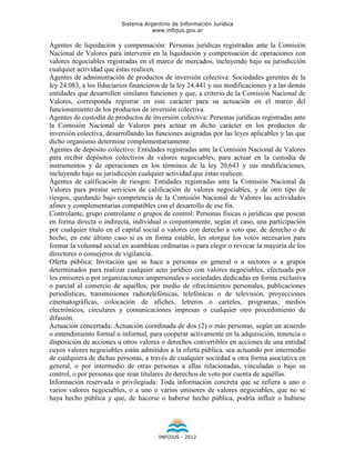 Sistema Argentino de Información Jurídica
                                     www.infojus.gov.ar

Agentes de liquidación y compensación: Personas jurídicas registradas ante la Comisión
Nacional de Valores para intervenir en la liquidación y compensación de operaciones con
valores negociables registradas en el marco de mercados, incluyendo bajo su jurisdicción
cualquier actividad que éstas realicen.
Agentes de administración de productos de inversión colectiva: Sociedades gerentes de la
ley 24.083, a los fiduciarios financieros de la ley 24.441 y sus modificaciones y a las demás
entidades que desarrollen similares funciones y que, a criterio de la Comisión Nacional de
Valores, corresponda registrar en este carácter para su actuación en el marco del
funcionamiento de los productos de inversión colectiva.
Agentes de custodia de productos de inversión colectiva: Personas jurídicas registradas ante
la Comisión Nacional de Valores para actuar en dicho carácter en los productos de
inversión colectiva, desarrollando las funciones asignadas por las leyes aplicables y las que
dicho organismo determine complementariamente.
Agentes de depósito colectivo: Entidades registradas ante la Comisión Nacional de Valores
para recibir depósitos colectivos de valores negociables, para actuar en la custodia de
instrumentos y de operaciones en los términos de la ley 20.643 y sus modificaciones,
incluyendo bajo su jurisdicción cualquier actividad que éstas realicen.
Agentes de calificación de riesgos: Entidades registradas ante la Comisión Nacional de
Valores para prestar servicios de calificación de valores negociables, y de otro tipo de
riesgos, quedando bajo competencia de la Comisión Nacional de Valores las actividades
afines y complementarias compatibles con el desarrollo de ese fin.
Controlante, grupo controlante o grupos de control: Personas físicas o jurídicas que posean
en forma directa o indirecta, individual o conjuntamente, según el caso, una participación
por cualquier título en el capital social o valores con derecho a voto que, de derecho o de
hecho, en este último caso si es en forma estable, les otorgue los votos necesarios para
formar la voluntad social en asambleas ordinarias o para elegir o revocar la mayoría de los
directores o consejeros de vigilancia.
Oferta pública: Invitación que se hace a personas en general o a sectores o a grupos
determinados para realizar cualquier acto jurídico con valores negociables, efectuada por
los emisores o por organizaciones unipersonales o sociedades dedicadas en forma exclusiva
o parcial al comercio de aquéllos, por medio de ofrecimientos personales, publicaciones
periodísticas, transmisiones radiotelefónicas, telefónicas o de televisión, proyecciones
cinematográficas, colocación de afiches, letreros o carteles, programas, medios
electrónicos, circulares y comunicaciones impresas o cualquier otro procedimiento de
difusión.
Actuación concertada: Actuación coordinada de dos (2) o más personas, según un acuerdo
o entendimiento formal o informal, para cooperar activamente en la adquisición, tenencia o
disposición de acciones u otros valores o derechos convertibles en acciones de una entidad
cuyos valores negociables están admitidos a la oferta pública, sea actuando por intermedio
de cualquiera de dichas personas, a través de cualquier sociedad u otra forma asociativa en
general, o por intermedio de otras personas a ellas relacionadas, vinculadas o bajo su
control, o por personas que sean titulares de derechos de voto por cuenta de aquéllas.
Información reservada o privilegiada: Toda información concreta que se refiera a uno o
varios valores negociables, o a uno o varios emisores de valores negociables, que no se
haya hecho pública y que, de hacerse o haberse hecho pública, podría influir o hubiese




                                       INFOJUS - 2012
 