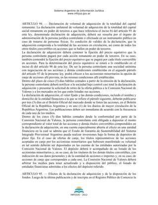 Sistema Argentino de Información Jurídica
                                     www.infojus.gov.ar



ARTICULO 94. — Declaración de voluntad de adquisición de la totalidad del capital
remanente. La declaración unilateral de voluntad de adquisición de la totalidad del capital
social remanente en poder de terceros a que hace referencia el inciso b) del artículo 91 de
esta ley, denominada declaración de adquisición, deberá ser resuelta por el órgano de
administración de la persona jurídica controlante o efectuada en un instrumento público en
caso de tratarse de personas físicas. Es condición de validez de la declaración, que la
adquisición comprenda a la totalidad de las acciones en circulación, así como de todos los
otros títulos convertibles en acciones que se hallen en poder de terceros.
La declaración de adquisición deberá contener la fijación del precio equitativo que la
persona controlante pagará por cada acción remanente en poder de terceros. En su caso,
también contendrá la fijación del precio equitativo que se pagará por cada título convertible
en acciones. Para la determinación del precio equitativo se estará a lo establecido en el
inciso d) del artículo 98 de esta ley. De ser la persona controlante una sociedad anónima
con negociación de sus acciones y demás condiciones establecidas en el segundo párrafo
del artículo 93 de la presente ley, podrá ofrecer a los accionistas minoritarios la opción de
canje de acciones allí prevista, en las mismas condiciones allí establecidas.
Dentro del plazo de cinco (5) días hábiles contados a partir de la emisión de la declaración,
la persona controlante deberá notificar a la sociedad bajo control casi total la declaración de
adquisición y presentar la solicitud de retiro de la oferta pública a la Comisión Nacional de
Valores y a los mercados en los que estén listadas sus acciones.
La declaración de adquisición, el valor fijado y las demás condiciones, incluido el nombre y
domicilio de la entidad financiera a la que se refiere el párrafo siguiente, deberán publicarse
por tres (3) días en el Boletín Oficial del mercado donde se listen las acciones, en el Boletín
Oficial de la República Argentina y en uno (1) de los diarios de mayor circulación de la
República Argentina. Las publicaciones deben ser inmediatas de acuerdo con la frecuencia
de cada uno de los medios.
Dentro de los cinco (5) días hábiles contados desde la conformidad por parte de la
Comisión Nacional de Valores, la persona controlante está obligada a depositar el monto
correspondiente al valor total de las acciones y demás títulos convertibles comprendidos en
la declaración de adquisición, en una cuenta especialmente abierta al efecto en una entidad
financiera en la cual se admita que el Fondo de Garantía de Sustentabilidad del Sistema
Integrado Previsional Argentino pueda realizar inversiones bajo la forma de depósitos de
plazo fijo. En el caso de ofertas de canje, los títulos representativos de las acciones
aceptadas en canje por los accionistas minoritarios que hubiesen manifestado su voluntad
en tal sentido deberán ser depositados en las cuentas de las entidades autorizadas por la
Comisión Nacional de Valores. El depósito deberá ir acompañado de un listado de los
accionistas minoritarios y, en su caso, de los titulares de los demás títulos convertibles, con
indicación de sus datos personales y de la cantidad de acciones e importes y, en su caso, de
acciones de canje que corresponden a cada uno. La Comisión Nacional de Valores deberá
arbitrar los medios para tener actualizado y a disposición del público, el listado de
entidades financieras admitidas a los efectos del depósito referido.

ARTICULO 95. — Efectos de la declaración de adquisición y de la disposición de los
fondos. Luego de la última publicación y de inscripta en el Registro Público de Comercio la




                                        INFOJUS - 2012
 