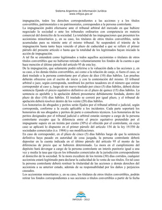 Sistema Argentino de Información Jurídica
                                      www.infojus.gov.ar

impugnación, todos los derechos correspondientes a las acciones y a los títulos
convertibles, patrimoniales o no patrimoniales, corresponden a la persona controlante.
La impugnación podrá efectuarse ante el tribunal arbitral del mercado en que hubiere
negociado la sociedad o ante los tribunales ordinarios con competencia en materia
comercial del domicilio de la sociedad. La totalidad de las impugnaciones que presenten los
accionistas minoritarios y, en su caso, los titulares de otros títulos convertibles, serán
acumuladas para su trámite ante el mismo tribunal. Se suspenderá el trámite de la
impugnación hasta tanto haya vencido el plazo de caducidad a que se refiere el primer
párrafo del presente artículo o hasta que la totalidad de los legitimados hayan iniciado la
acción de impugnación.
A tal fin se entenderá como legitimados a todos aquellos accionistas o titulares de otros
títulos convertibles que no hubieran retirado voluntariamente los fondos de la cuenta a que
hace mención el último párrafo del artículo 95 de esta ley.
De la impugnación, que solamente podrá referirse a la valuación dada a las acciones y, en
su caso, a los demás títulos convertibles, así como a la relación de canje, si fuera el caso, se
dará traslado a la persona controlante por el plazo de diez (10) días hábiles. Las pruebas
deberán ofrecerse con el escrito de inicio y con la contestación del mismo. El tribunal
arbitral o juez, según corresponda, nombrará los peritos tasadores en el número que estime
corresponder al caso y, luego de un nuevo traslado por cinco (5) días hábiles, deberá dictar
sentencia fijando el precio equitativo definitivo en el plazo de quince (15) días hábiles. La
sentencia es apelable y la apelación deberá presentarse debidamente fundada, dentro del
plazo de diez (10) días hábiles. El traslado se correrá por igual plazo, y el tribunal de
apelación deberá resolver dentro de los veinte (20) días hábiles.
Los honorarios de abogados y peritos serán fijados por el tribunal arbitral o judicial, según
corresponda, conforme a la escala aplicable a los incidentes. Cada parte soportará los
honorarios de sus abogados y peritos de parte o consultores técnicos. Los honorarios de los
peritos designados por el tribunal judicial o arbitral estarán siempre a cargo de la persona
controlante excepto que la diferencia entre el precio equitativo pretendido por el
impugnante supere en un treinta por ciento (30%) el ofrecido por el controlante, en cuyo
caso se aplicará lo dispuesto en el primer párrafo del artículo 154 de la ley 19.550 de
sociedades comerciales (t.o. 1984) y sus modificaciones.
En caso de corresponder, en el plazo de cinco (5) días hábiles luego de que la sentencia
definitiva haya pasado en autoridad de cosa juzgada, la persona controlante deberá
depositar en la cuenta indicada en el último párrafo del artículo 95 el monto de las
diferencias de precio que se hubieren determinado. La mora en el cumplimiento del
depósito hará devengar a cargo de la persona controlante un interés punitorio igual a una
vez y media la tasa que rija en los tribunales comerciales de la jurisdicción correspondiente
al domicilio de la sociedad. Si la mora excediere de los treinta (30) días corridos, cualquier
accionista estará legitimado para declarar la caducidad de la venta de sus títulos. En tal caso
la persona controlante deberá restituir la titularidad de las acciones y demás derechos del
accionista a su anterior estado, además de su responsabilidad por los daños y perjuicios
causados.
Los accionistas minoritarios y, en su caso, los titulares de otros títulos convertibles, podrán
retirar los fondos correspondientes a sus acciones o títulos convertibles a partir de la fecha




                                        INFOJUS - 2012
 
