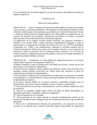 Sistema Argentino de Información Jurídica
                                     www.infojus.gov.ar

de la acreditación de este último depósito, con más los intereses que hubieren acrecido los
importes respectivos.

                                       CAPITULO IV

                                 Retiro de la oferta pública

ARTICULO 97. — Retiro voluntario del régimen de oferta pública. Cuando una sociedad,
cuyas acciones se encuentren admitidas a los regímenes de oferta pública acuerde su retiro
voluntario, deberá seguir el procedimiento que establezca la Comisión Nacional de Valores
y, asimismo, deberá promover obligatoriamente una oferta pública de adquisición de sus
acciones, de derechos de suscripción, obligaciones convertibles en acciones u opciones
sobre acciones en los términos previstos en el artículo siguiente.
La adquisición de las propias acciones deberá efectuarse con ganancias realizadas y
líquidas o con reservas libres, cuando estuvieran completamente integradas, y para su
amortización o su enajenación en el plazo del artículo 221 de la ley 19.550 de Sociedades
Comerciales (t.o. 1.984) y sus modificaciones, debiendo la sociedad acreditar ante la
Comisión Nacional de Valores que cuenta con la liquidez necesaria y que el pago de las
acciones no afecta su solvencia. De no acreditarse dichos extremos, y en los casos de
control societario, la obligación aquí prevista quedará a cargo de la sociedad controlante, la
cual deberá acreditar idénticos extremos.

ARTICULO 98. — Condiciones. La oferta pública de adquisición prevista en el artículo
anterior deberá sujetarse a las siguientes condiciones:
a) Deberá extenderse a todas las obligaciones convertibles en acciones y demás valores que
den derecho a su suscripción o adquisición;
b) No será preciso extender la oferta a aquellos que hubieran votado a favor del retiro en la
asamblea, quienes deberán inmovilizar sus valores hasta que transcurra el plazo de
aceptación que determine la reglamentación;
c) En el prospecto explicativo de la oferta pública de adquisición se expresará con claridad
tal circunstancia y se identificarán los valores que hayan quedado inmovilizados, así como
la identidad de sus titulares;
d) El precio ofrecido deberá ser un precio equitativo, pudiéndose ponderar para tal
determinación, entre otros criterios aceptables, los que se indican a continuación:
I. Valor patrimonial de las acciones, considerándose a ese fin un balance especial de retiro
de cotización;
II. Valor de la compañía valuada según criterios de flujos de fondos descontados y/o
indicadores aplicables a compañías o negocios comparables;
III. Valor de liquidación de la sociedad;
IV. Precio promedio de los valores durante el semestre inmediatamente anterior al del
acuerdo de solicitud de retiro, cualquiera que sea el número de sesiones en que se hubieran
negociado;
V. Precio de la contraprestación ofrecida con anterioridad o de colocación de nuevas
acciones, en el supuesto que se hubiese formulado alguna oferta pública de adquisición




                                        INFOJUS - 2012
 