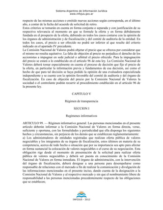 Sistema Argentino de Información Jurídica
                                     www.infojus.gov.ar

respecto de las mismas acciones o emitido nuevas acciones según corresponda, en el último
año, a contar de la fecha del acuerdo de solicitud de retiro.
Estos criterios se tomarán en cuenta en forma conjunta o separada y con justificación de su
respectiva relevancia al momento en que se formule la oferta y en forma debidamente
fundada en el prospecto de la oferta, debiendo en todos los casos contarse con la opinión de
los órganos de administración y de fiscalización y del comité de auditoría de la entidad. En
todos los casos, el precio a ser ofrecido no podrá ser inferior al que resulte del criterio
indicado en el apartado IV precedente.
La Comisión Nacional de Valores podrá objetar el precio que se ofrezca por considerar que
el mismo no resulta equitativo. La falta de objeción al precio no perjudica el derecho de los
accionistas a impugnar en sede judicial o arbitral el precio ofrecido. Para la impugnación
del precio se estará a lo establecido en el artículo 96 de esta ley. La Comisión Nacional de
Valores deberá tomar especialmente en cuenta el proceso de decisión que fije el precio de
la oferta, en particular la información previa y fundamentos de esa decisión, así como el
hecho de que para tal decisión se haya pedido la opinión de una evaluadora especializada
independiente y se cuente con la opinión favorable del comité de auditoría y del órgano de
fiscalización. En caso de objeción del precio por la Comisión Nacional de Valores la
sociedad o el controlante podrán recurrir al procedimiento establecido en el artículo 96 de
la presente ley.

                                       CAPITULO V

                                 Régimen de transparencia

                                        SECCION I

                                  Regímenes informativos

ARTICULO 99. — Régimen informativo general. Las personas mencionadas en el presente
artículo deberán informar a la Comisión Nacional de Valores en forma directa, veraz,
suficiente y oportuna, con las formalidades y periodicidad que ella disponga los siguientes
hechos y circunstancias, sin perjuicio de los demás que se establezcan reglamentariamente:
a) Los administradores de entidades registradas que realizan oferta pública de valores
negociables y los integrantes de su órgano de fiscalización, estos últimos en materia de su
competencia, acerca de todo hecho o situación que por su importancia sea apto para afectar
en forma sustancial la colocación de valores negociables o el curso de su negociación. Esta
obligación rige desde el momento de presentación de la solicitud para realizar oferta
pública de valores negociables y deberá ser puesta en conocimiento de la Comisión
Nacional de Valores en forma inmediata. El órgano de administración, con la intervención
del órgano de fiscalización, deberá designar a una persona para desempeñarse como
responsable de relaciones con el mercado a fin de realizar la comunicación y divulgación de
las informaciones mencionadas en el presente inciso, dando cuenta de la designación a la
Comisión Nacional de Valores y al respectivo mercado y sin que el nombramiento libere de
responsabilidad a las personas mencionadas precedentemente respecto de las obligaciones
que se establecen;




                                       INFOJUS - 2012
 