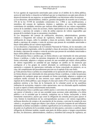 Sistema Argentino de Información Jurídica
                                     www.infojus.gov.ar

b) Los agentes de negociación autorizados para actuar en el ámbito de la oferta pública,
acerca de todo hecho o situación no habitual que por su importancia sea apto para afectar el
desenvolvimiento de sus negocios, su responsabilidad o sus decisiones sobre inversiones;
c) Los directores, administradores, síndicos, gerentes designados de acuerdo con el artículo
270 de la ley 19.550 de sociedades comerciales (t.o. 1.984) y sus modificaciones, y
miembros del consejo de vigilancia, titulares y suplentes, así como los accionistas
controlantes de entidades emisoras que realizan oferta pública de sus valores negociables,
acerca de la cantidad y clases de acciones, títulos representativos de deuda convertibles en
acciones y opciones de compra o venta de ambas especies de valores negociables que
posean de la entidad a la que se encuentren vinculados;
d) Los integrantes del consejo de calificación, directores, administradores, gerentes,
síndicos o integrantes del consejo de vigilancia, titulares y suplentes, de agentes de
calificación de riesgos, sobre la cantidad y clases de acciones, títulos representativos de
deuda u opciones de compra o venta de acciones que posean de sociedades autorizadas a
hacer oferta pública de sus valores negociables;
e) Los directores y funcionarios de la Comisión Nacional de Valores, de los mercados y de
los demás agentes registrados, sobre la cantidad y clases de acciones, títulos representativos
de deuda y opciones de compra o venta de acciones que posean de sociedades autorizadas a
hacer oferta pública de sus valores negociables;
f) Toda persona física o jurídica que, en forma directa o por intermedio de otras personas
físicas o jurídicas, o todas las personas integrantes de cualquier grupo que actuando en
forma concertada, adquiera o enajene acciones de una sociedad que realice oferta pública
de valores negociables en cantidad tal que implique un cambio en las tenencias que
configuran el o los grupos de control afectando su conformación, respecto a dicha
operación o conjunto de operaciones realizadas en forma concertada sin perjuicio, en su
caso, del cumplimiento del procedimiento previsto en el capítulo II de este título;
g) Toda persona física o jurídica no comprendida en la operación del inciso precedente que,
en forma directa o por intermedio de otras personas físicas o jurídicas, o todas las personas
integrantes de cualquier grupo que actuando en forma concertada, adquiera o enajene por
cualquier medio acciones de una emisora cuyo capital se hallare comprendido en el
régimen de la oferta pública y que otorgare el cinco por ciento (5%) o más de los votos que
pudieren emitirse a los fines de la formación de la voluntad social en las asambleas
ordinarias de accionistas, respecto a tales operaciones, una vez efectuada aquella mediante
la cual se superó el límite anteriormente mencionado;
h) Toda persona física o jurídica que celebre pactos o convenios de accionistas cuyo objeto
sea ejercer el derecho a voto en una sociedad cuyas acciones están admitidas a la oferta
pública o en la sociedad que la controle, cualquiera sea su forma, incluyendo, a título
meramente enunciativo, pactos que creen la obligación de consulta previa para ejercer el
voto, limiten la transferencia de las correspondientes acciones o de valores negociables,
atribuyan derechos de compra o de suscripción de las mismas, o prevean la compra de esos
valores y, en general, tengan por objeto o por efecto, el ejercicio conjunto de una influencia
dominante en dichas sociedades o cambios significativos en la estructura o en las relaciones
de poder en el gobierno de la sociedad, respecto de tales pactos, convenios o cambios. Igual
obligación de informar tendrán, cuando sean parte de dichos pactos o tengan conocimiento
de ellos, los directores, administradores, síndicos y miembros del consejo de vigilancia, así




                                        INFOJUS - 2012
 