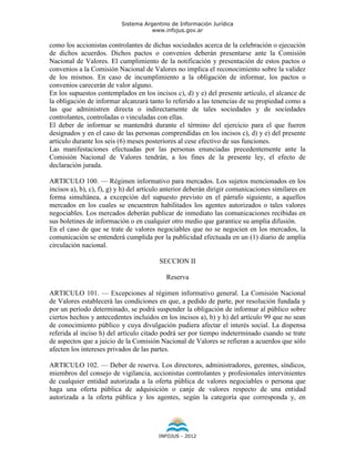 Sistema Argentino de Información Jurídica
                                      www.infojus.gov.ar

como los accionistas controlantes de dichas sociedades acerca de la celebración o ejecución
de dichos acuerdos. Dichos pactos o convenios deberán presentarse ante la Comisión
Nacional de Valores. El cumplimiento de la notificación y presentación de estos pactos o
convenios a la Comisión Nacional de Valores no implica el reconocimiento sobre la validez
de los mismos. En caso de incumplimiento a la obligación de informar, los pactos o
convenios carecerán de valor alguno.
En los supuestos contemplados en los incisos c), d) y e) del presente artículo, el alcance de
la obligación de informar alcanzará tanto lo referido a las tenencias de su propiedad como a
las que administren directa o indirectamente de tales sociedades y de sociedades
controlantes, controladas o vinculadas con ellas.
El deber de informar se mantendrá durante el término del ejercicio para el que fueren
designados y en el caso de las personas comprendidas en los incisos c), d) y e) del presente
artículo durante los seis (6) meses posteriores al cese efectivo de sus funciones.
Las manifestaciones efectuadas por las personas enunciadas precedentemente ante la
Comisión Nacional de Valores tendrán, a los fines de la presente ley, el efecto de
declaración jurada.

ARTICULO 100. — Régimen informativo para mercados. Los sujetos mencionados en los
incisos a), b), c), f), g) y h) del artículo anterior deberán dirigir comunicaciones similares en
forma simultánea, a excepción del supuesto previsto en el párrafo siguiente, a aquellos
mercados en los cuales se encuentren habilitados los agentes autorizados o tales valores
negociables. Los mercados deberán publicar de inmediato las comunicaciones recibidas en
sus boletines de información o en cualquier otro medio que garantice su amplia difusión.
En el caso de que se trate de valores negociables que no se negocien en los mercados, la
comunicación se entenderá cumplida por la publicidad efectuada en un (1) diario de amplia
circulación nacional.

                                         SECCION II

                                            Reserva

ARTICULO 101. — Excepciones al régimen informativo general. La Comisión Nacional
de Valores establecerá las condiciones en que, a pedido de parte, por resolución fundada y
por un período determinado, se podrá suspender la obligación de informar al público sobre
ciertos hechos y antecedentes incluidos en los incisos a), b) y h) del artículo 99 que no sean
de conocimiento público y cuya divulgación pudiera afectar el interés social. La dispensa
referida al inciso h) del artículo citado podrá ser por tiempo indeterminado cuando se trate
de aspectos que a juicio de la Comisión Nacional de Valores se refieran a acuerdos que sólo
afecten los intereses privados de las partes.

ARTICULO 102. — Deber de reserva. Los directores, administradores, gerentes, síndicos,
miembros del consejo de vigilancia, accionistas controlantes y profesionales intervinientes
de cualquier entidad autorizada a la oferta pública de valores negociables o persona que
haga una oferta pública de adquisición o canje de valores respecto de una entidad
autorizada a la oferta pública y los agentes, según la categoría que corresponda y, en




                                         INFOJUS - 2012
 