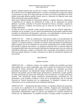 Sistema Argentino de Información Jurídica
                                    www.infojus.gov.ar

general, cualquier persona que en razón de su cargo o actividad tenga información acerca
de un hecho aún no divulgado públicamente y que por su importancia sea apto para afectar
la colocación o el curso de la negociación que se realice con valores negociables con oferta
pública autorizada deberán guardar estricta reserva y abstenerse de negociar hasta tanto
dicha información tenga carácter público.
Igual reserva deberán guardar los funcionarios públicos y aquellos directivos, funcionarios
y empleados de los agentes de calificación de riesgo y de los organismos de control
públicos o privados, incluidos la Comisión Nacional de Valores, mercados y agentes de
depósito colectivo y cualquier otra persona que en razón de sus tareas tenga acceso a
similar información.
El deber de reserva se extiende a todas aquellas personas que por relación temporaria o
accidental con la sociedad o con los sujetos precedentemente mencionados pudieran haber
accedido a la información allí descripta y, asimismo, a los subordinados y terceros que por
la naturaleza de sus funciones hubieren tenido acceso a la información.

ARTICULO 103. — Deber de colaboración. Toda persona sujeta a un procedimiento de
investigación debe proveer a la Comisión Nacional de Valores la información que ésta le
requiera. La conducta renuente y reiterada en contrario observada durante el procedimiento
podrá constituir uno de los elementos de convicción corroborante de los demás existentes
para decidir la apertura del sumario y su posterior resolución final. La persona objeto de
investigación debe haber sido previamente notificada de modo personal o por otro medio de
notificación fehaciente, cursado a su domicilio real o constituido, informándole acerca del
efecto que puede atribuirse a la falta o reticencia en el deber de información impuesto por
este artículo.

                                       SECCION III

                                    Auditores externos

ARTICULO 104. — Auditores externos. Los estados contables de sociedades que hacen
oferta pública de sus valores negociables, que cierren a partir de la fecha que la Comisión
Nacional de Valores determine, sólo podrán ser auditados por contadores que hayan
presentado previamente una declaración jurada informando las sanciones de las que
hubieran sido pasibles sean de índole penal, administrativa o profesional, excepto aquéllas
de orden profesional que hayan sido calificadas como privadas por el consejo profesional
actuante. Esta información deberá mantenerse permanentemente actualizada por los
interesados y será accesible al público a través de los procedimientos que la Comisión
Nacional de Valores determine por vía reglamentaria. La falsedad u omisión de esta
información o de sus actualizaciones será considerada falta grave.

ARTICULO 105. — Designación del auditor externo. La asamblea ordinaria de accionistas,
en ocasión de la aprobación de los estados contables, designará para desempeñar las
funciones de auditoría externa correspondiente al nuevo ejercicio a contadores públicos
matriculados independientes según los criterios que establezca la Comisión Nacional de
Valores por vía reglamentaria. La asamblea revocará el encargo cuando se produzca una




                                       INFOJUS - 2012
 