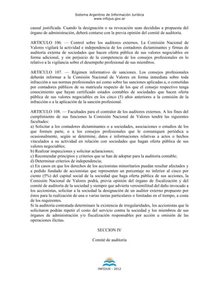 Sistema Argentino de Información Jurídica
                                     www.infojus.gov.ar

causal justificada. Cuando la designación o su revocación sean decididas a propuesta del
órgano de administración, deberá contarse con la previa opinión del comité de auditoría.

ARTICULO 106. — Control sobre los auditores externos. La Comisión Nacional de
Valores vigilará la actividad e independencia de los contadores dictaminantes y firmas de
auditoría externa de sociedades que hacen oferta pública de sus valores negociables en
forma adicional, y sin perjuicio de la competencia de los consejos profesionales en lo
relativo a la vigilancia sobre el desempeño profesional de sus miembros.

ARTICULO 107. — Régimen informativo de sanciones. Los consejos profesionales
deberán informar a la Comisión Nacional de Valores en forma inmediata sobre toda
infracción a sus normas profesionales así como sobre las sanciones aplicadas a, o cometidas
por contadores públicos de su matrícula respecto de los que el consejo respectivo tenga
conocimiento que hayan certificado estados contables de sociedades que hacen oferta
pública de sus valores negociables en los cinco (5) años anteriores a la comisión de la
infracción o a la aplicación de la sanción profesional.

ARTICULO 108. — Facultades para el contralor de los auditores externos. A los fines del
cumplimiento de sus funciones la Comisión Nacional de Valores tendrá las siguientes
facultades:
a) Solicitar a los contadores dictaminantes o a sociedades, asociaciones o estudios de los
que formen parte, o a los consejos profesionales que le comuniquen periódica u
ocasionalmente, según se determine, datos e informaciones relativas a actos o hechos
vinculados a su actividad en relación con sociedades que hagan oferta pública de sus
valores negociables;
b) Realizar inspecciones y solicitar aclaraciones;
c) Recomendar principios y criterios que se han de adoptar para la auditoría contable;
d) Determinar criterios de independencia;
e) En casos en que los derechos de los accionistas minoritarios puedan resultar afectados y
a pedido fundado de accionistas que representen un porcentaje no inferior al cinco por
ciento (5%) del capital social de la sociedad que haga oferta pública de sus acciones, la
Comisión Nacional de Valores podrá, previa opinión del órgano de fiscalización y del
comité de auditoría de la sociedad y siempre que advierta verosimilitud del daño invocado a
los accionistas, solicitar a la sociedad la designación de un auditor externo propuesto por
éstos para la realización de una o varias tareas particulares o limitadas en el tiempo, a costa
de los requirentes.
Si la auditoría contratada determinare la existencia de irregularidades, los accionistas que la
solicitaron podrán repetir el costo del servicio contra la sociedad y los miembros de sus
órganos de administración y/o fiscalización responsables por acción u omisión de las
operaciones ilícitas.

                                        SECCION IV

                                     Comité de auditoría




                                        INFOJUS - 2012
 