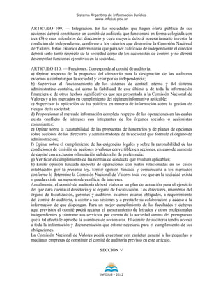 Sistema Argentino de Información Jurídica
                                     www.infojus.gov.ar

ARTICULO 109. — Integración. En las sociedades que hagan oferta pública de sus
acciones deberá constituirse un comité de auditoría que funcionará en forma colegiada con
tres (3) o más miembros del directorio y cuya mayoría deberá necesariamente investir la
condición de independiente, conforme a los criterios que determine la Comisión Nacional
de Valores. Estos criterios determinarán que para ser calificado de independiente el director
deberá serlo tanto respecto de la sociedad como de los accionistas de control y no deberá
desempeñar funciones ejecutivas en la sociedad.

ARTICULO 110. — Funciones. Corresponde al comité de auditoría:
a) Opinar respecto de la propuesta del directorio para la designación de los auditores
externos a contratar por la sociedad y velar por su independencia;
b) Supervisar el funcionamiento de los sistemas de control interno y del sistema
administrativo-contable, así como la fiabilidad de este último y de toda la información
financiera o de otros hechos significativos que sea presentada a la Comisión Nacional de
Valores y a los mercados en cumplimiento del régimen informativo aplicable;
c) Supervisar la aplicación de las políticas en materia de información sobre la gestión de
riesgos de la sociedad;
d) Proporcionar al mercado información completa respecto de las operaciones en las cuales
exista conflicto de intereses con integrantes de los órganos sociales o accionistas
controlantes;
e) Opinar sobre la razonabilidad de las propuestas de honorarios y de planes de opciones
sobre acciones de los directores y administradores de la sociedad que formule el órgano de
administración;
f) Opinar sobre el cumplimiento de las exigencias legales y sobre la razonabilidad de las
condiciones de emisión de acciones o valores convertibles en acciones, en caso de aumento
de capital con exclusión o limitación del derecho de preferencia;
g) Verificar el cumplimiento de las normas de conducta que resulten aplicables;
h) Emitir opinión fundada respecto de operaciones con partes relacionadas en los casos
establecidos por la presente ley. Emitir opinión fundada y comunicarla a los mercados
conforme lo determine la Comisión Nacional de Valores toda vez que en la sociedad exista
o pueda existir un supuesto de conflicto de intereses.
Anualmente, el comité de auditoría deberá elaborar un plan de actuación para el ejercicio
del que dará cuenta al directorio y al órgano de fiscalización. Los directores, miembros del
órgano de fiscalización, gerentes y auditores externos estarán obligados, a requerimiento
del comité de auditoría, a asistir a sus sesiones y a prestarle su colaboración y acceso a la
información de que dispongan. Para un mejor cumplimiento de las facultades y deberes
aquí previstos el comité podrá recabar el asesoramiento de letrados y otros profesionales
independientes y contratar sus servicios por cuenta de la sociedad dentro del presupuesto
que a tal efecto le apruebe la asamblea de accionistas. El comité de auditoría tendrá acceso
a toda la información y documentación que estime necesaria para el cumplimiento de sus
obligaciones.
La Comisión Nacional de Valores podrá exceptuar con carácter general a las pequeñas y
medianas empresas de constituir el comité de auditoría previsto en este artículo.

                                       SECCION V




                                       INFOJUS - 2012
 