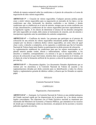 Sistema Argentino de Información Jurídica
                                     www.infojus.gov.ar

influido de manera sustancial sobre las condiciones o el precio de colocación o el curso de
negociación de tales valores negociables.

ARTICULO 3° — Creación de valores negociables. Cualquier persona jurídica puede
crear y emitir valores negociables para su negociación en mercados de los tipos y en las
condiciones que elija, incluyendo los derechos conferidos a sus titulares y demás
condiciones que se establezcan en el acto de emisión, siempre que no exista confusión con
el tipo, denominación y condiciones de los valores negociables previstos especialmente en
la legislación vigente. A los efectos de determinar el alcance de los derechos emergentes
del valor negociable así creado, debe estarse al instrumento de creación, acto de emisión e
inscripciones registrales ante las autoridades de contralor competentes.

ARTICULO 4° — Conflictos de interés. Las personas que participen en el proceso de
colocación de una emisión de valores negociables únicamente podrán adquirir u ofrecer
comprar por vía directa o indirecta dichos valores negociables, así como otros de igual
clase o serie, o derecho a comprarlos, en los supuestos y condiciones que fije la Comisión
Nacional de Valores hasta tanto finalice su participación en dicho proceso de colocación.
La reglamentación establecerá las condiciones para que los sujetos mencionados en el
párrafo anterior puedan vender, directa o indirectamente, valores negociables, o los
derechos a venderlos, correspondientes a la emisora a la que se encuentra vinculado el
proceso de colocación en que intervienen, mientras dure su participación en el mismo, con
el objeto de evitar la formación artificial de los precios u otras de las prácticas sancionadas
por esta ley.

ARTICULO 5° — Documentos digitales. Los documentos firmados digitalmente que se
remitan por vía electrónica a la Comisión Nacional de Valores de acuerdo a las
reglamentaciones dictadas por dicha comisión para su identificación a todos los efectos
legales y reglamentarios gozarán de idéntica validez y eficacia que los firmados en soporte
papel.

                                          TITULO I

                               Comisión Nacional de Valores

                                        CAPITULO I

                               Organización y funcionamiento

ARTICULO 6° — Autarquía. La Comisión Nacional de Valores es una entidad autárquica
del Estado nacional regida por las disposiciones de la presente ley y las demás normas
legales concordantes. Sus relaciones con el Poder Ejecutivo nacional se mantienen por
intermedio del Ministerio de Economía y Finanzas Públicas, que entenderá en los recursos
de alzada que se interpongan contra sus decisiones, sin perjuicio de las acciones y recursos
judiciales regulados en esta ley.




                                        INFOJUS - 2012
 