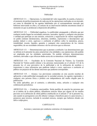 Sistema Argentino de Información Jurídica
                                     www.infojus.gov.ar



                                         Publicidad

ARTICULO 111. — Operaciones. La identidad del valor negociable, la cuantía, el precio y
el momento de perfeccionamiento de cada una de las operaciones realizadas en un mercado,
así como la identidad de los agentes habilitados por el correspondiente mercado que
hubieran intervenido en ellas y el carácter de su intervención deberán encontrarse desde el
momento en que se produzcan a disposición del público.

ARTICULO 112. — Publicidad engañosa. La publicidad, propaganda y difusión que por
cualquier medio hagan las sociedades emisoras, mercados, agentes y cualquier otra persona
o entidad que participe en una emisión, colocación y negociación de valores negociables,
no podrá contener declaraciones, alusiones, nombres, expresiones o descripciones que
puedan inducir a error, equívoco o confusión al público sobre la naturaleza, precio,
rentabilidad, rescate, liquidez, garantía o cualquier otra característica de los valores
negociables, de sus sociedades emisoras o de los servicios que se ofrezcan.

ARTICULO 113. — Denominaciones que se prestan a confusión. Las denominaciones que
se utilizan en la presente ley para caracterizar a las entidades y sus operaciones sólo podrán
ser empleadas por las entidades autorizadas. No podrán utilizarse denominaciones
similares, derivadas o que ofrezcan dudas acerca de su naturaleza o individualidad.

ARTICULO 114. — Facultades de la Comisión Nacional de Valores. La Comisión
Nacional de Valores podrá ordenar a las personas mencionadas en el artículo 112 de la
presente ley el cese preventivo de la publicidad o de la utilización de nombres o
expresiones u otras referencias que pudieran inducir a error, equívocos o confusión al
público sin perjuicio de las demás sanciones que pudieren corresponder.

ARTICULO 115. — Alcance. Las previsiones contenidas en esta sección resultan de
aplicación a toda publicidad encargada por la sociedad emisora, los agentes registrados o
cualquier otra persona física o jurídica con independencia del medio elegido para la
publicación.
No serán aplicables, por el contrario, a editoriales, notas, artículos o cualquier otra
colaboración periodística.

ARTICULO 116. — Conductas sancionables. Serán pasibles de sanción las personas que
en el ámbito de la oferta pública, difundieren noticias falsas por alguno de los medios
previstos en la definición de oferta pública establecida en el artículo 2° de la presente ley,
aún cuando no persiguieren con ello obtener ventajas o beneficios para sí o para terceros, o
perjuicios para terceros, incluida la sociedad emisora, siempre que hubieren obrado con
dolo o culpa grave.

                                       CAPITULO VI

             Acciones y sanciones por conductas contrarias a la transparencia




                                        INFOJUS - 2012
 