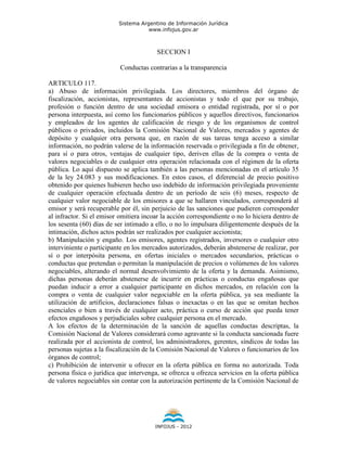 Sistema Argentino de Información Jurídica
                                     www.infojus.gov.ar



                                        SECCION I

                           Conductas contrarias a la transparencia

ARTICULO 117.
a) Abuso de información privilegiada. Los directores, miembros del órgano de
fiscalización, accionistas, representantes de accionistas y todo el que por su trabajo,
profesión o función dentro de una sociedad emisora o entidad registrada, por sí o por
persona interpuesta, así como los funcionarios públicos y aquellos directivos, funcionarios
y empleados de los agentes de calificación de riesgo y de los organismos de control
públicos o privados, incluidos la Comisión Nacional de Valores, mercados y agentes de
depósito y cualquier otra persona que, en razón de sus tareas tenga acceso a similar
información, no podrán valerse de la información reservada o privilegiada a fin de obtener,
para sí o para otros, ventajas de cualquier tipo, deriven ellas de la compra o venta de
valores negociables o de cualquier otra operación relacionada con el régimen de la oferta
pública. Lo aquí dispuesto se aplica también a las personas mencionadas en el artículo 35
de la ley 24.083 y sus modificaciones. En estos casos, el diferencial de precio positivo
obtenido por quienes hubieren hecho uso indebido de información privilegiada proveniente
de cualquier operación efectuada dentro de un período de seis (6) meses, respecto de
cualquier valor negociable de los emisores a que se hallaren vinculados, corresponderá al
emisor y será recuperable por él, sin perjuicio de las sanciones que pudieren corresponder
al infractor. Si el emisor omitiera incoar la acción correspondiente o no lo hiciera dentro de
los sesenta (60) días de ser intimado a ello, o no lo impulsara diligentemente después de la
intimación, dichos actos podrán ser realizados por cualquier accionista;
b) Manipulación y engaño. Los emisores, agentes registrados, inversores o cualquier otro
interviniente o participante en los mercados autorizados, deberán abstenerse de realizar, por
sí o por interpósita persona, en ofertas iniciales o mercados secundarios, prácticas o
conductas que pretendan o permitan la manipulación de precios o volúmenes de los valores
negociables, alterando el normal desenvolvimiento de la oferta y la demanda. Asimismo,
dichas personas deberán abstenerse de incurrir en prácticas o conductas engañosas que
puedan inducir a error a cualquier participante en dichos mercados, en relación con la
compra o venta de cualquier valor negociable en la oferta pública, ya sea mediante la
utilización de artificios, declaraciones falsas o inexactas o en las que se omitan hechos
esenciales o bien a través de cualquier acto, práctica o curso de acción que pueda tener
efectos engañosos y perjudiciales sobre cualquier persona en el mercado.
A los efectos de la determinación de la sanción de aquellas conductas descriptas, la
Comisión Nacional de Valores considerará como agravante si la conducta sancionada fuere
realizada por el accionista de control, los administradores, gerentes, síndicos de todas las
personas sujetas a la fiscalización de la Comisión Nacional de Valores o funcionarios de los
órganos de control;
c) Prohibición de intervenir u ofrecer en la oferta pública en forma no autorizada. Toda
persona física o jurídica que intervenga, se ofrezca u ofrezca servicios en la oferta pública
de valores negociables sin contar con la autorización pertinente de la Comisión Nacional de




                                        INFOJUS - 2012
 
