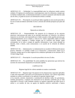 Sistema Argentino de Información Jurídica
                                     www.infojus.gov.ar



ARTICULO 123. — Solidaridad. La responsabilidad entre los infractores tendrá carácter
solidario. El régimen de contribuciones o participaciones entre los infractores, siempre que
no hubiere mediado dolo, se determinará teniendo en cuenta la actuación individual de cada
uno de ellos y el grado de acceso a la información errónea u omitida.

ARTICULO 124. — Prescripción. La acción por daños regulada en esta sección prescribe a
los tres (3) años de haberse advertido el error u omisión del referido prospecto por parte del
actor.

                                       SECCION III

                                  Operación en infracción

ARTICULO 125. — Responsabilidad. Sin perjuicio de lo dispuesto en los artículos
anteriores, toda persona que opere en un mercado autorizado, en violación a los deberes
impuestos en este título, será responsable por el daño causado a todas aquellas personas que
contemporáneamente con la compra o venta de los valores negociables objeto de dicha
violación, hayan comprado o vendido siempre que la violación esté basada, según
corresponda, en la venta o compra de aquellos instrumentos o que vieran afectado un
derecho, renta o interés, como consecuencia o en ocasión de la violación de deberes
aludida.

ARTICULO 126. — Indemnización. La indemnización no excederá el diferencial de precio
positivo obtenido o la pérdida evitada en la transacción o transacciones objeto de la
violación, siempre que no se diere alguna de las conductas tipificadas en los artículos 307 a
310 del Código Penal.

ARTICULO 127. — Prescripción. La acción prescribirá a los tres (3) años.

ARTICULO 128. — No anulabilidad. No serán anulables las operaciones que motiven las
acciones de resarcimiento dispuestas en el presente capítulo.

                                      CAPITULO VII

               Régimen legal de los valores anotados en cuenta o escriturales

ARTICULO 129. — Régimen legal. Sin perjuicio de las disposiciones especiales aplicables
a cada valor negociable o previstas en los documentos de emisión, a los valores negociables
anotados en cuenta o escriturales se les aplicará el siguiente régimen legal:
a) La creación, emisión, transmisión o constitución de derechos reales, los gravámenes,
medidas precautorias y cualquier otra afectación de los derechos conferidos por el valor
negociable se llevará a cabo mediante asientos en registros especiales que debe llevar el
emisor o, en nombre de éste, un agente de depósito colectivo autorizado o bancos




                                        INFOJUS - 2012
 