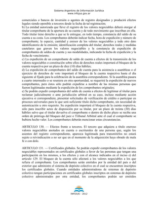 Sistema Argentino de Información Jurídica
                                     www.infojus.gov.ar

comerciales o bancos de inversión o agentes de registro designados y producirá efectos
legales siendo oponible a terceros desde la fecha de tal registración;
b) La entidad autorizada que lleve el registro de los valores negociables deberá otorgar al
titular comprobante de la apertura de su cuenta y de todo movimiento que inscriban en ella.
Todo titular tiene derecho a que se le entregue, en todo tiempo, constancia del saldo de su
cuenta a su costa. Los comprobantes deberán indicar fecha, hora de expedición y número de
comprobante; la especie, cantidad y emisor de los valores negociables y todo otro dato
identificatorio de la emisión; identificación completa del titular; derechos reales y medidas
cautelares que graven los valores negociables y la constancia de expedición de
comprobantes de saldos de cuenta y sus modalidades, indicando la fecha de expedición y la
fecha de vencimiento;
c) La expedición de un comprobante de saldo de cuenta a efectos de la transmisión de los
valores negociables o constitución sobre ellos de derechos reales importará el bloqueo de la
cuenta respectiva por un plazo de diez (10) días hábiles;
d) La expedición de comprobantes del saldo de cuenta para la asistencia a asambleas o el
ejercicio de derechos de voto importará el bloqueo de la cuenta respectiva hasta el día
siguiente al fijado para la celebración de la asamblea correspondiente. Si la asamblea pasara
a cuarto intermedio o se reuniera en otra oportunidad, se requerirá la expedición de nuevos
comprobantes, pero éstos sólo podrán expedirse a nombre de las mismas personas que
fueron legitimadas mediante la expedición de los comprobantes originales;
e) Se podrán expedir comprobantes del saldo de cuenta a efectos de legitimar al titular para
reclamar judicialmente o ante jurisdicción arbitral en su caso, incluso mediante acción
ejecutiva si correspondiere, presentar solicitudes de verificación de crédito o participar en
procesos universales para lo que será suficiente título dicho comprobante, sin necesidad de
autenticación u otro requisito. Su expedición importará el bloqueo de la cuenta respectiva,
sólo para inscribir actos de disposición por su titular, por un plazo de treinta (30) días
hábiles salvo que el titular devuelva el comprobante o dentro de dicho plazo se reciba una
orden de prórroga del bloqueo del juez o Tribunal Arbitral ante el cual el comprobante se
hubiera hecho valer. Los comprobantes deberán mencionar estas circunstancias.

ARTICULO 130. — Efectos frente a terceros. El tercero que adquiera a título oneroso
valores negociables anotados en cuenta o escriturales de una persona que, según los
asientos del registro correspondiente, aparezca legitimada para transmitirlos no estará
sujeto a reivindicación a no ser que en el momento de la adquisición haya obrado de mala
fe o con dolo.

ARTICULO 131. — Certificados globales. Se podrán expedir comprobantes de los valores
negociables representados en certificados globales a favor de las personas que tengan una
participación en los mismos, a los efectos y con el alcance indicados en el inciso e) del
artículo 129. El bloqueo de la cuenta sólo afectará a los valores negociables a los que
refiera el comprobante. Los comprobantes serán emitidos por la entidad del país o del
exterior que administre el sistema de depósito colectivo en el cual se encuentren inscriptos
los certificados globales. Cuando entidades administradoras de sistemas de depósito
colectivo tengan participaciones en certificados globales inscriptos en sistemas de depósito
colectivo administrados por otra entidad, los comprobantes podrán ser emitidos




                                       INFOJUS - 2012
 