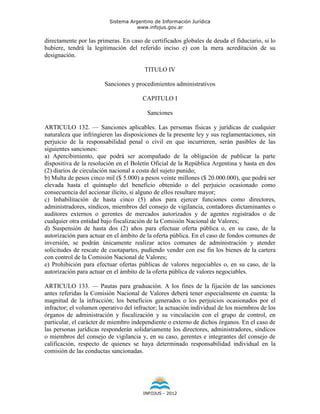 Sistema Argentino de Información Jurídica
                                     www.infojus.gov.ar

directamente por las primeras. En caso de certificados globales de deuda el fiduciario, si lo
hubiere, tendrá la legitimación del referido inciso e) con la mera acreditación de su
designación.

                                        TITULO IV

                        Sanciones y procedimientos administrativos

                                       CAPITULO I

                                         Sanciones

ARTICULO 132. — Sanciones aplicables. Las personas físicas y jurídicas de cualquier
naturaleza que infringieren las disposiciones de la presente ley y sus reglamentaciones, sin
perjuicio de la responsabilidad penal o civil en que incurrieren, serán pasibles de las
siguientes sanciones:
a) Apercibimiento, que podrá ser acompañado de la obligación de publicar la parte
dispositiva de la resolución en el Boletín Oficial de la República Argentina y hasta en dos
(2) diarios de circulación nacional a costa del sujeto punido;
b) Multa de pesos cinco mil ($ 5.000) a pesos veinte millones ($ 20.000.000), que podrá ser
elevada hasta el quíntuplo del beneficio obtenido o del perjuicio ocasionado como
consecuencia del accionar ilícito, si alguno de ellos resultare mayor;
c) Inhabilitación de hasta cinco (5) años para ejercer funciones como directores,
administradores, síndicos, miembros del consejo de vigilancia, contadores dictaminantes o
auditores externos o gerentes de mercados autorizados y de agentes registrados o de
cualquier otra entidad bajo fiscalización de la Comisión Nacional de Valores;
d) Suspensión de hasta dos (2) años para efectuar oferta pública o, en su caso, de la
autorización para actuar en el ámbito de la oferta pública. En el caso de fondos comunes de
inversión, se podrán únicamente realizar actos comunes de administración y atender
solicitudes de rescate de cuotapartes, pudiendo vender con ese fin los bienes de la cartera
con control de la Comisión Nacional de Valores;
e) Prohibición para efectuar ofertas públicas de valores negociables o, en su caso, de la
autorización para actuar en el ámbito de la oferta pública de valores negociables.

ARTICULO 133. — Pautas para graduación. A los fines de la fijación de las sanciones
antes referidas la Comisión Nacional de Valores deberá tener especialmente en cuenta: la
magnitud de la infracción; los beneficios generados o los perjuicios ocasionados por el
infractor; el volumen operativo del infractor; la actuación individual de los miembros de los
órganos de administración y fiscalización y su vinculación con el grupo de control, en
particular, el carácter de miembro independiente o externo de dichos órganos. En el caso de
las personas jurídicas responderán solidariamente los directores, administradores, síndicos
o miembros del consejo de vigilancia y, en su caso, gerentes e integrantes del consejo de
calificación, respecto de quienes se haya determinado responsabilidad individual en la
comisión de las conductas sancionadas.




                                       INFOJUS - 2012
 