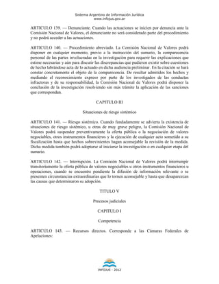 Sistema Argentino de Información Jurídica
                                     www.infojus.gov.ar

ARTICULO 139. — Denunciante. Cuando las actuaciones se inicien por denuncia ante la
Comisión Nacional de Valores, el denunciante no será considerado parte del procedimiento
y no podrá acceder a las actuaciones.

ARTICULO 140. — Procedimiento abreviado. La Comisión Nacional de Valores podrá
disponer en cualquier momento, previo a la instrucción del sumario, la comparecencia
personal de las partes involucradas en la investigación para requerir las explicaciones que
estime necesarias y aún para discutir las discrepancias que pudieren existir sobre cuestiones
de hecho labrándose acta de lo actuado en dicha audiencia preliminar. En la citación se hará
constar concretamente el objeto de la comparecencia. De resultar admitidos los hechos y
mediando el reconocimiento expreso por parte de los investigados de las conductas
infractoras y de su responsabilidad, la Comisión Nacional de Valores podrá disponer la
conclusión de la investigación resolviendo sin más trámite la aplicación de las sanciones
que correspondan.

                                      CAPITULO III

                              Situaciones de riesgo sistémico

ARTICULO 141. — Riesgo sistémico. Cuando fundadamente se advierta la existencia de
situaciones de riesgo sistémico, u otras de muy grave peligro, la Comisión Nacional de
Valores podrá suspender preventivamente la oferta pública o la negociación de valores
negociables, otros instrumentos financieros y la ejecución de cualquier acto sometido a su
fiscalización hasta que hechos sobrevinientes hagan aconsejable la revisión de la medida.
Dicha medida también podrá adoptarse al iniciarse la investigación o en cualquier etapa del
sumario.

ARTICULO 142. — Interrupción. La Comisión Nacional de Valores podrá interrumpir
transitoriamente la oferta pública de valores negociables u otros instrumentos financieros u
operaciones, cuando se encuentre pendiente la difusión de información relevante o se
presenten circunstancias extraordinarias que lo tornen aconsejable y hasta que desaparezcan
las causas que determinaron su adopción.

                                        TITULO V

                                    Procesos judiciales

                                       CAPITULO I

                                       Competencia

ARTICULO 143. — Recursos directos. Corresponde a las Cámaras Federales de
Apelaciones:




                                       INFOJUS - 2012
 