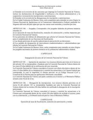 Sistema Argentino de Información Jurídica
                                     www.infojus.gov.ar

a) Entender en la revisión de las sanciones que imponga la Comisión Nacional de Valores,
incluso las declaraciones de irregularidad e ineficacia a los efectos administrativos y la
suspensión o revocación de inscripciones o autorizaciones;
b) Entender en la revisión de las denegaciones de inscripción y autorizaciones.
En la Ciudad Autónoma de Buenos Aires, será competente para entender en estos litigios la
Cámara Nacional de Apelaciones en lo Contencioso Administrativo Federal; pudiendo los
litigantes del resto del país optar por que sus causas sean remitidas y resueltas por ésta.

ARTICULO 144. — Juzgados. Corresponde a los juzgados federales de primera instancia
entender en:
a) La ejecución de tasas de fiscalización, aranceles de autorización y multas impuestas por
la Comisión Nacional de Valores;
b) Las peticiones de órdenes de allanamiento que solicite la Comisión Nacional de Valores
para el cumplimiento de sus funciones de fiscalización;
c) Las demás peticiones de auxilio judicial para la ejecución de sus decisiones;
d) Los pedidos de designación de interventores coadministradores o administradores que
efectúe la Comisión Nacional de Valores.
En la Ciudad Autónoma de Buenos Aires, serán competentes para entender en estos litigios
los juzgados nacionales de primera instancia en lo contencioso administrativo federal.

                                       CAPITULO II

                Impugnación de actos de la Comisión Nacional de Valores

ARTICULO 145. — Apelación de sanciones. Los recursos directos previstos en el inciso a)
del artículo 143 se interpondrán y fundarán ante la Comisión Nacional de Valores dentro de
los cinco (5) días hábiles de la notificación del acto recurrido.
La Comisión Nacional de Valores concederá el recurso con efecto devolutivo dentro de los
cinco (5) días hábiles de su interposición y remitirá las actuaciones a la Cámara Federal que
corresponda, la cual le imprimirá el trámite previsto en el Código Procesal Civil y
Comercial de la Nación para las apelaciones libremente concedidas.
La Comisión Nacional de Valores será parte contraria en el recurso y el Ministerio Público
actuará como fiscal de la ley.

ARTICULO 146. — Denegación de inscripciones. Los recursos directos previstos en el
inciso b) del artículo 143 se interpondrán fundados por ante la Comisión Nacional de
Valores dentro de los treinta (30) días hábiles de notificada la denegación de la inscripción
peticionada.
La Comisión Nacional de Valores concederá el recurso y remitirá las actuaciones a la
Cámara que corresponda dentro de los veinte (20) días hábiles de recibido el recurso, junto
con su contestación, y el tribunal resolverá previa vista al Ministerio Público.

                                      CAPITULO III
          Ejecución de tasas de fiscalización, aranceles de autorización y multas




                                       INFOJUS - 2012
 