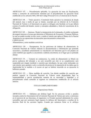 Sistema Argentino de Información Jurídica
                                    www.infojus.gov.ar

ARTICULO 147. — Procedimiento aplicable. La ejecución de tasas de fiscalización,
multas y aranceles de autorización tramitará por el procedimiento de ejecución fiscal
establecido en los artículos 604 y 605 del Código Procesal Civil y Comercial de la Nación.

ARTICULO 148. — Título ejecutivo. Constituirá título ejecutivo la constancia de deuda
del arancel, tasa o multa de que se tratare, suscripta por un director de la Comisión
Nacional de Valores o el funcionario en quien se delegare esta facultad, en la que deberá
constar el nombre del deudor, monto y conceptos adeudados y fecha de vencimiento de la
obligación.

ARTICULO 149. — Intereses. Desde la interposición de la demanda, el crédito reclamado
devengará intereses a la tasa que determine el Ministerio de Economía y Finanzas Públicas,
la cual no podrá exceder en dos veces y media el interés que aplica el Banco de la Nación
Argentina en sus operaciones de descuento para documentos comerciales.
CAPITULO IV
Allanamientos y otras medidas coercitivas

ARTICULO 150. — Presupuestos. En las peticiones de órdenes de allanamiento, la
Comisión Nacional de Valores indicará la documentación o información que pretende
secuestrar y acreditará sumariamente su vinculación con funciones que le son propias así
como también que aquella se encontraría o debería encontrarse en el lugar que se pretende
allanar.

ARTICULO 151. — Carácter no contencioso. La orden de allanamiento se librará sin
previa audiencia del afectado y no será recurrible por éste ni su cumplimiento será
suspendido por ningún incidente o cuestión que introdujere, las que serán rechazadas sin
más trámite; pero quedará a salvo su derecho de promover la reparación de los daños que la
ilegitimidad de la medida o el exceso en que se hubiere incurrido en su ejecución le
hubieren causado.

ARTICULO 152. — Otras medidas de coerción. Las demás medidas de coerción que
pudiera requerir la Comisión Nacional de Valores serán despachadas bajo su
responsabilidad y previa acreditación sumaria de su necesidad y legalidad y el
procedimiento estará sometido al régimen no contencioso establecido en el artículo
anterior.

                            TITULO COMPLEMENTARIO

                                  Disposiciones finales

ARTICULO 153. — Adelantos por defensa legal. En los procesos civiles o penales
incoados contra los funcionarios de la Comisión Nacional de Valores por actos u omisiones
en el ejercicio de sus funciones, el organismo o el Estado nacional adelantarán los costos
razonables que por asistencia legal requiera la defensa del funcionario a resultas de la
decisión final de las acciones legales. Cuando por sentencia firme se le atribuya




                                      INFOJUS - 2012
 