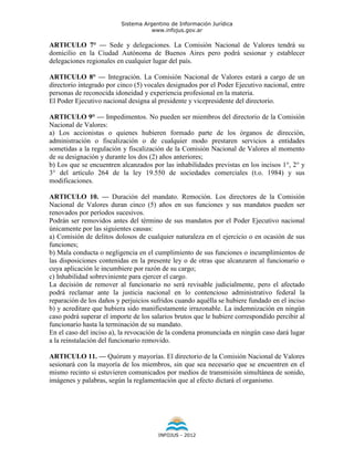 Sistema Argentino de Información Jurídica
                                     www.infojus.gov.ar

ARTICULO 7° — Sede y delegaciones. La Comisión Nacional de Valores tendrá su
domicilio en la Ciudad Autónoma de Buenos Aires pero podrá sesionar y establecer
delegaciones regionales en cualquier lugar del país.

ARTICULO 8° — Integración. La Comisión Nacional de Valores estará a cargo de un
directorio integrado por cinco (5) vocales designados por el Poder Ejecutivo nacional, entre
personas de reconocida idoneidad y experiencia profesional en la materia.
El Poder Ejecutivo nacional designa al presidente y vicepresidente del directorio.

ARTICULO 9° — Impedimentos. No pueden ser miembros del directorio de la Comisión
Nacional de Valores:
a) Los accionistas o quienes hubieren formado parte de los órganos de dirección,
administración o fiscalización o de cualquier modo prestaren servicios a entidades
sometidas a la regulación y fiscalización de la Comisión Nacional de Valores al momento
de su designación y durante los dos (2) años anteriores;
b) Los que se encuentren alcanzados por las inhabilidades previstas en los incisos 1°, 2° y
3° del artículo 264 de la ley 19.550 de sociedades comerciales (t.o. 1984) y sus
modificaciones.

ARTICULO 10. — Duración del mandato. Remoción. Los directores de la Comisión
Nacional de Valores duran cinco (5) años en sus funciones y sus mandatos pueden ser
renovados por períodos sucesivos.
Podrán ser removidos antes del término de sus mandatos por el Poder Ejecutivo nacional
únicamente por las siguientes causas:
a) Comisión de delitos dolosos de cualquier naturaleza en el ejercicio o en ocasión de sus
funciones;
b) Mala conducta o negligencia en el cumplimiento de sus funciones o incumplimientos de
las disposiciones contenidas en la presente ley o de otras que alcanzaren al funcionario o
cuya aplicación le incumbiere por razón de su cargo;
c) Inhabilidad sobreviniente para ejercer el cargo.
La decisión de remover al funcionario no será revisable judicialmente, pero el afectado
podrá reclamar ante la justicia nacional en lo contencioso administrativo federal la
reparación de los daños y perjuicios sufridos cuando aquélla se hubiere fundado en el inciso
b) y acreditare que hubiera sido manifiestamente irrazonable. La indemnización en ningún
caso podrá superar el importe de los salarios brutos que le hubiere correspondido percibir al
funcionario hasta la terminación de su mandato.
En el caso del inciso a), la revocación de la condena pronunciada en ningún caso dará lugar
a la reinstalación del funcionario removido.

ARTICULO 11. — Quórum y mayorías. El directorio de la Comisión Nacional de Valores
sesionará con la mayoría de los miembros, sin que sea necesario que se encuentren en el
mismo recinto si estuvieren comunicados por medios de transmisión simultánea de sonido,
imágenes y palabras, según la reglamentación que al efecto dictará el organismo.




                                       INFOJUS - 2012
 
