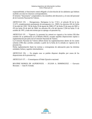Sistema Argentino de Información Jurídica
                                    www.infojus.gov.ar

responsabilidad, el funcionario estará obligado a la devolución de los adelantos que hubiera
recibido con más los intereses correspondientes.
El término “funcionario” comprenderá a los miembros del directorio y al resto del personal
de la Comisión Nacional de Valores.

ARTICULO 154. — Derogaciones. Deróganse la ley 17.811, el artículo 80 de la ley
11.672, complementaria permanente de presupuesto (t.o. 2005), los decretos 656 de fecha
23 de abril de 1992, 749 de fecha 29 de agosto de 2000, 677 de fecha 22 de mayo de 2001 y
476 de fecha 20 de abril de 2004, los artículos 80 a 84 del decreto 2.284 de fecha 31 de
octubre de 1991 y toda otra norma que se oponga a la presente ley.

ARTICULO 155. — Vigencia. La presente ley entrará en vigencia a los treinta (30) días
corridos de su publicación en el Boletín Oficial, excepto aquellas disposiciones sujetas a
reglamentación por parte de la Comisión Nacional de Valores.
La Comisión Nacional de Valores deberá dictar las reglamentaciones dentro de los ciento
ochenta (180) días corridos contados a partir de la fecha de la entrada en vigencia de la
presente ley.
Dicha reglamentación fijará las normas y cronogramas de adecuación para las distintas
entidades, bolsas y agentes intermediarios.

ARTICULO 156. — En ningún caso se podrán disponer despidos por causa de las
disposiciones de la presente ley.

ARTICULO 157. — Comuníquese al Poder Ejecutivo nacional.

BEATRIZ ROJKES DE ALPEROVICH. — JULIAN A. DOMINGUEZ. — Gervasio
Bozzano. — Juan H. Estrada.




                                       INFOJUS - 2012
 