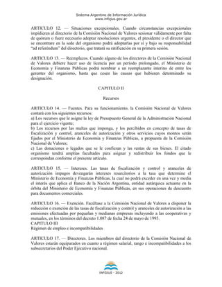 Sistema Argentino de Información Jurídica
                                     www.infojus.gov.ar

ARTICULO 12. — Situaciones excepcionales. Cuando circunstancias excepcionales
impidieren al directorio de la Comisión Nacional de Valores sesionar válidamente por falta
de quórum o fuere necesario adoptar resoluciones urgentes, el presidente o el director que
se encontrare en la sede del organismo podrá adoptarlas por sí y bajo su responsabilidad
“ad referéndum” del directorio, que tratará su ratificación en su primera sesión.

ARTICULO 13. — Reemplazos. Cuando alguno de los directores de la Comisión Nacional
de Valores debiere hacer uso de licencia por un período prolongado, el Ministerio de
Economía y Finanzas Públicas podrá nombrar a un reemplazante interino de entre los
gerentes del organismo, hasta que cesen las causas que hubieren determinado su
designación.

                                       CAPITULO II

                                          Recursos

ARTICULO 14. — Fuentes. Para su funcionamiento, la Comisión Nacional de Valores
contará con los siguientes recursos:
a) Los recursos que le asigne la ley de Presupuesto General de la Administración Nacional
para el ejercicio vigente;
b) Los recursos por las multas que imponga, y los percibidos en concepto de tasas de
fiscalización y control, aranceles de autorización y otros servicios cuyos montos serán
fijados por el Ministerio de Economía y Finanzas Públicas, a propuesta de la Comisión
Nacional de Valores;
c) Las donaciones o legados que se le confieran y las rentas de sus bienes. El citado
organismo tendrá amplias facultades para asignar y redistribuir los fondos que le
correspondan conforme el presente artículo.

ARTICULO 15. — Intereses. Las tasas de fiscalización y control y aranceles de
autorización impagos devengarán intereses resarcitorios a la tasa que determine el
Ministerio de Economía y Finanzas Públicas, la cual no podrá exceder en una vez y media
el interés que aplica el Banco de la Nación Argentina, entidad autárquica actuante en la
órbita del Ministerio de Economía y Finanzas Públicas, en sus operaciones de descuento
para documentos comerciales.

ARTICULO 16. — Exención. Facúltase a la Comisión Nacional de Valores a disponer la
reducción o exención de las tasas de fiscalización y control y aranceles de autorización a las
emisiones efectuadas por pequeñas y medianas empresas incluyendo a las cooperativas y
mutuales, en los términos del decreto 1.087 de fecha 24 de mayo de 1993.
CAPITULO III
Régimen de empleo e incompatibilidades

ARTICULO 17. — Directores. Los miembros del directorio de la Comisión Nacional de
Valores estarán equiparados en cuanto a régimen salarial, rango e incompatibilidades a los
subsecretarios del Poder Ejecutivo nacional.




                                        INFOJUS - 2012
 