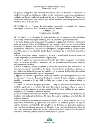 Sistema Argentino de Información Jurídica
                                     www.infojus.gov.ar

No podrán desempeñar otra actividad remunerada, salvo la docencia y comisiones de
estudio. Concluido su mandato, no podrán prestar servicios ni ocupar cargos directivos en
entidades que hayan estado sujetas al contralor de la Comisión Nacional de Valores, sus
controladas, controlantes, vinculadas o bajo control común de un mismo grupo económico,
durante el plazo de dos (2) años.

ARTICULO 18. — Personal. La designación, suspensión y remoción del personal
corresponde al directorio de la Comisión Nacional de Valores.
                                      CAPITULO IV
                                 Competencia y facultades

ARTICULO 19. — Atribuciones. La Comisión Nacional de Valores será la autoridad de
aplicación y contralor de la presente ley y, a tal fin, tendrá las siguientes funciones:
a) En forma directa e inmediata, supervisar, regular, inspeccionar, fiscalizar y sancionar a
todas las personas físicas y/o jurídicas que, por cualquier causa, motivo o circunstancia,
desarrollen actividades relacionadas con la oferta pública de valores negociables, otros
instrumentos, operaciones y actividades contempladas en la presente ley y en otras normas
aplicables, que por su actuación queden bajo competencia de la Comisión Nacional de
Valores;
b) Llevar el registro, otorgar, suspender y revocar la autorización de oferta pública de
valores negociables y otros instrumentos y operaciones;
c) Llevar el registro de todos los sujetos autorizados para ofertar y negociar públicamente
valores negociables, y establecer las normas a las que deban ajustarse los mismos y quienes
actúen por cuenta de ellos;
d) Llevar el registro, otorgar, suspender y revocar la autorización para funcionar de los
mercados, los agentes registrados y las demás personas físicas y/o jurídicas que por sus
actividades vinculadas al mercado de capitales, y a criterio de la Comisión Nacional de
Valores queden comprendidas bajo su competencia;
e) Aprobar los estatutos, reglamentos y toda otra normativa de carácter general dictada por
los mercados y revisar sus decisiones, de oficio o a petición de parte, en cuanto se tratare de
medidas vinculadas a la actividad regulada que prestan o que pudieren afectar su
prestación;
f) Cumplir las funciones delegadas por la ley 22.169 y sus modificaciones respecto de las
entidades registradas en los términos del inciso d), desde su inscripción y hasta la baja en el
registro respectivo, cuenten o no con autorización de oferta pública de sus acciones
otorgada por la Comisión Nacional de Valores;
g) Dictar las reglamentaciones que deberán cumplir las personas físicas y/o jurídicas y las
entidades autorizadas en los términos del inciso d), desde su inscripción y hasta la baja del
registro respectivo;
h) Dictar las reglamentaciones que se deberán cumplir para la autorización de los valores
negociables, instrumentos y operaciones del mercado de capitales, y hasta su baja del
registro, contando con facultades para establecer las disposiciones que fueren necesarias
para complementar las que surgen de las diferentes leyes y decretos aplicables a éstos, así
como resolver casos no previstos e interpretar las normas allí incluidas dentro del contexto
económico imperante, para el desarrollo del mercado de capitales;




                                        INFOJUS - 2012
 