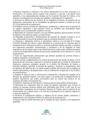 Sistema Argentino de Información Jurídica
                                     www.infojus.gov.ar

i) Declarar irregulares e ineficaces a los efectos administrativos los actos sometidos a su
fiscalización, sin sumario previo, cuando sean contrarios a esta ley, a las demás leyes
aplicables, a las reglamentaciones dictadas por la Comisión Nacional de Valores, a los
estatutos, a las disposiciones dictadas por entidades y aprobadas por el organismo;
j) Promover la defensa de los intereses de los pequeños inversores, sin perjuicio de las
atribuciones concurrentes de las autoridades de aplicación nacional y locales de la ley
25.156 de defensa de la competencia;
k) Establecer normas mínimas de capacitación, acreditación y registro para el personal de
los agentes registrados o para personas físicas y/o jurídicas que desempeñen tareas
vinculadas con el asesoramiento al público inversor;
l) Determinar los requisitos mínimos a los que deberán ajustarse quienes presten servicios
de auditoría a las personas sujetas a su supervisión;
m) Propender al desarrollo y fortalecimiento del mercado de capitales creando o, en su
caso, propiciando la creación de productos que se consideren necesarios a ese fin;
n) Organizar y administrar archivos y antecedentes relativos a la actividad de la propia
Comisión Nacional de Valores o datos obtenidos en el ejercicio de sus funciones para la
recuperación de la información relativa a su misión, pudiendo celebrar acuerdos y contratos
con organismos nacionales, internacionales y extranjeros a fin de integrarse en redes
informativas de tal carácter, para lo que deberá tenerse en cuenta como condición necesaria
y efectiva la reciprocidad conforme las previsiones establecidas en los artículos 25 y 26 de
la presente ley;
o) Fijar los requerimientos patrimoniales que deberán acreditar las personas físicas y
jurídicas sometidas a su fiscalización;
p) Dictar normas complementarias en materia de prevención del lavado de dinero y de la
financiación del terrorismo, siguiendo la normativa dictada por la Unidad de Información
Financiera, organismo autárquico actuante en el ámbito del Ministerio de Justicia y
Derechos Humanos, aplicable al mercado de capitales y fiscalizar su cumplimiento; ello,
sin perjuicio del deber de dar a la citada unidad la debida intervención que le compete en
materia sancionatoria y de proporcionar a ésta la colaboración exigida por la ley 25.246 y
sus modificatorias;
q) Regular la forma en que se efectivizará la información y fiscalización exigidas en la
presente ley, pudiendo requerir a los entes sujetos a su jurisdicción la implementación de
aquellos mecanismos que estime convenientes para un control más efectivo de las
conductas descriptas en la presente ley;
r) Establecer regímenes de información y requisitos para la oferta pública diferenciados;
s) Determinar las condiciones bajo las cuales los agentes registrados, que revisten el
carácter de personas jurídicas, podrán estar habilitados para llevar a cabo más de una
actividad bajo competencia de la Comisión Nacional de Valores, previa inclusión de las
mismas dentro de su objeto social, a los fines de su inscripción en los registros respectivos
a cargo del organismo;
t) Fiscalizar el cumplimiento objetivo y subjetivo de las normas legales, estatutarias y
reglamentarias en lo referente al ámbito de aplicación de la presente ley;
u) Ejercer todas las demás funciones que le otorguen las leyes, decretos y los reglamentos
aplicables.




                                       INFOJUS - 2012
 