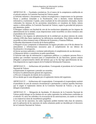 Sistema Argentino de Información Jurídica
                                     www.infojus.gov.ar

ARTICULO 20. — Facultades correlativas. En el marco de la competencia establecida en
el artículo anterior, la Comisión Nacional de Valores puede:
a) Solicitar informes y documentos, realizar investigaciones e inspecciones en las personas
físicas y jurídicas sometidas a su fiscalización, citar a declarar, tomar declaración
informativa y testimonial. Cuando, como resultado de los relevamientos efectuados, fueren
vulnerados los intereses de los accionistas minoritarios y/o tenedores de títulos valores
sujetos a oferta pública, la Comisión Nacional de Valores, según la gravedad del perjuicio
que determine, podrá:
I) Designar veedores con facultad de veto de las resoluciones adoptadas por los órganos de
administración de la entidad, cuyas disposiciones serán recurribles en única instancia ante
el presidente de la comisión;
II) Separar a los órganos de administración de la entidad por un plazo máximo de ciento
ochenta (180) días hasta regularizar las deficiencias encontradas. Esta última medida será
recurrible en única instancia ante el Ministro de Economía y Finanzas Públicas;
b) Recabar directamente el auxilio de la fuerza pública;
c) Requerir al juez competente el allanamiento de lugares privados con el fin de obtener los
antecedentes e informaciones necesarios para el cumplimiento de sus labores de
fiscalización e investigación;
d) Iniciar acciones judiciales y reclamar judicialmente el cumplimiento de sus decisiones;
e) Denunciar delitos o constituirse en parte querellante;
f) Solicitar todo tipo de información a organismos públicos y a cualquier persona física o
jurídica que considere necesaria para el cumplimiento de sus funciones, quienes estarán
obligados a proporcionarlos dentro del término que se les fije bajo apercibimiento de ley.
Esta disposición no regirá respecto de la Unidad de Información Financiera.

ARTICULO 21. — Atribuciones del presidente. Corresponde al presidente de la Comisión
Nacional de Valores:
a) Representar al organismo y presidir sus acuerdos;
b) Ejercer la administración general del organismo;
c) Proveer el despacho de trámite de la comisión;
d) Las demás que le sean delegadas por el reglamento interno del organismo.

ARTICULO 22. — Atribuciones del vicepresidente. Corresponde al vicepresidente sustituir
al presidente en caso de ausencia circunstancial o permanente y realizar aquellas funciones
que le asigne el reglamento interno de la Comisión Nacional de Valores y las que le
delegare el presidente.

ARTICULO 23. — Delegación de facultades. El directorio de la Comisión Nacional de
Valores podrá delegar en los titulares de sus sedes regionales las atribuciones conferidas en
el artículo 19, salvo las referidas a la revocación de las autorizaciones, en cuanto se vincule
a sus respectivas áreas de incumbencia geográfica.
En el caso de las sanciones, las sedes regionales podrán tramitar toda clase de sumarios,
pero la aplicación de las sanciones de multa solamente podrá ser decidida por el directorio
de la Comisión Nacional de Valores.




                                        INFOJUS - 2012
 