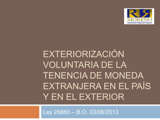 EXTERIORIZACIÓN
VOLUNTARIA DE LA
TENENCIA DE MONEDA
EXTRANJERA EN EL PAÍS
Y EN EL EXTERIOR
Ley 26860 – B.O. 03/06/2013
 