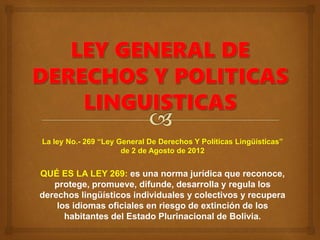 La ley No.- 269 “Ley General De Derechos Y Políticas Lingüísticas”
de 2 de Agosto de 2012
QUÉ ES LA LEY 269: es una norma jurídica que reconoce,
protege, promueve, difunde, desarrolla y regula los
derechos lingüísticos individuales y colectivos y recupera
los idiomas oficiales en riesgo de extinción de los
habitantes del Estado Plurinacional de Bolivia.
 