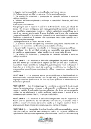 ii. La pesca bajo las modalidades no consideradas en el plan de manejo;
iii. Cualquier tipo de actividad extractiva en el lecho y subsuelo marino;
iv. La introducción, transplante y propagación de elementos químicos y productos
biológicos exóticos;
v. Cualquier actividad que perturbe o modifique la característica única que justificó su
categorización.
e) Reserva Nacional Marina.
Área protegida con el objetivo de conservar la biodiversidad marina, la calidad del
paisaje y los procesos ecológicos a gran escala, garantizando de manera controlada los
usos científicos, educacionales, recreativos y el aprovechamiento sustentable de uno o
más de sus recursos, con inclusión de zonas diseñadas para llevar a cabo objetivos de
conservación específica. Su objeto es el ordenamiento de las actividades económicas en
función del ordenamiento de recursos y los objetivos de conservación específica, en el
marco de un plan de manejo.
Quedan prohibidos en la Reserva Nacional Marina:
i. Los ejercicios militares de superficie y submarinos que generen impactos sobre las
especies y los ecosistemas y el desecho de residuos de tal actividad;
ii. Las actividades pesqueras no consideradas en el plan de manejo que se establezca;
iii. Cualquier tipo de actividad extractiva no sustentable, que genere impactos
irreversibles en los ecosistemas y afecte los objetivos de conservación del área;
iv. La introducción, transplante y propagación de elementos químicos y productos
biológicos exóticos.
ARTÍCULO 6° — La autoridad de aplicación debe preparar un plan de manejo para
cada área marina que se establezca en un plazo de cinco (5) años desde su creación,
mediante un proceso consultivo y participativo, que incluya una visión ecológica en el
largo plazo y la protección a través de un enfoque ecosistémico, una zonificación si
correspondiere, una política de concientización pública y mecanismos para el control y
monitoreo.
ARTÍCULO 7° — Los planes de manejo que se establezcan en función del artículo
anterior deben ser revisados al menos cada cinco (5) años, y las modificaciones que se
dispongan deben ser publicadas en los sitios de acceso público a la información de la
autoridad de aplicación.
ARTÍCULO 8° — Con el fin de proteger los ecosistemas y conservar la biodiversidad
marina, las consideraciones primarias en el desarrollo y modificación de planes de
manejo y medidas de ordenación interinas aplicables a las áreas marinas protegidas
creadas, son los principios de la política ambiental establecidos en el artículo 4° de la
Ley General del Ambiente 25.675 y el enfoque ecosistémico.
ARTÍCULO 9° — La autoridad de aplicación debe presentar ante el Congreso de la
Nación con una periodicidad de cinco (5) años como máximo, un informe sobre el
estado de conservación marina de las áreas creadas y el progreso alcanzado hacia el
establecimiento de un sistema representativo de áreas marinas protegidas.
ARTÍCULO 10. — La autoridad de aplicación debe establecer para cada área marina
protegida creada un comité de asesoramiento de carácter no vinculante, debidamente
representativo e incluyente de organismos gubernamentales, científicos, universidades y
 