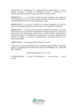 representantes de organizaciones no gubernamentales especializadas en asuntos
marinos, destinado a facilitar la formulación, revisión y evaluación de la
implementación de los planes de manejo para las áreas marinas creadas.
ARTÍCULO 11. — La autoridad de aplicación puede establecer otros comités de
asesoramiento para revisar y evaluar cualquier aspecto de las políticas de conservación
o administración sobre las áreas marinas protegidas creadas.
ARTÍCULO 12. — En caso de violación a las normas establecidas en el plan de
manejo, la autoridad de aplicación dará intervención a las autoridades competentes.
ARTÍCULO 13. — Las áreas marinas protegidas establecidas al tiempo de la sanción
de la presente ley se regirán bajo sus respectivas normas de creación por un plazo de 5
(cinco) años. Con posterioridad a dicho lapso, el Poder Ejecutivo nacional deberá
adecuar las mismas a lo establecido en la presente ley, con expresa indicación de la
categoría de manejo y el sistema de administración y gobernanza previsto en los
artículos precedentes.
ARTÍCULO 14. — Comuníquese al Poder Ejecutivo nacional.
DADA EN LA SALA DE SESIONES DEL CONGRESO ARGENTINO, EN BUENOS
AIRES, A LOS DIECINUEVE DÍAS DEL MES DE NOVIEMBRE DEL AÑO DOS
MIL CATORCE.
— REGISTRADO BAJO EL N° 27.037 —
AMADO BOUDOU. — JULIAN A. DOMINGUEZ. — Lucas Chedrese. — Juan H.
Estrada.
 