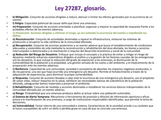 Ley 27287, glosario.
• k) Mitigación: Conjunto de acciones dirigidas a reducir, atenuar o limitar los efectos generados por la ocurrencia de un
evento;
• l) Peligro: Capacidad potencial de causar daño que tiene una amenaza;
• m) Preparación: Conjunto de acciones orientadas a planificar, organizar y mejorar la capacidad de respuesta frente a los
probables efectos de los eventos adversos;
• n) Prevención: Acciones dirigidas a eliminar el riesgo, ya sea evitando la ocurrencia del evento o impidiendo los
daños;
• o) Reconstrucción: Conjunto de actividades destinadas a reparar la infraestructura, restaurar los sistemas de
producción y recuperar la vida cotidiana de la comunidad afectada;
• p) Recuperación: Conjunto de acciones posteriores a un evento adverso que busca el restablecimiento de condiciones
adecuadas y sostenibles de vida mediante la reconstrucción y rehabilitación del área afectada, los bienes y servicios
interrumpidos o deteriorados y la reactivación o impulso del desarrollo económico y social de la comunidad;
• q) Reducción del Riesgo de Desastres: Enfoque que incluye el concepto y la práctica de evitar y mitigar el riesgo de
desastres mediante esfuerzos sistemáticos dirigidos al análisis y a la gestión de los factores causales de las emergencias
y/o los desastres, lo que incluye la reducción del grado de exposición a las amenazas, la disminución de la
vulnerabilidad de la población y la propiedad, una gestión sensata de los suelos y del ambiente, y el mejoramiento de la
preparación ante los eventos adversos;
• r) Resiliencia: Capacidad de una comunidad, sociedad o ecosistema de absorber los impactos negativos producidos, o
de recuperarse, una vez que haya ocurrido una emergencia y/o desastre. Permite el fortalecimiento a través de la
adquisición de experiencias, para disminuir la propia vulnerabilidad;
• s) Respuesta: Conjunto de acciones llevadas a cabo ante la ocurrencia de una emergencia y/o desastre, con el propósito
de salvar vidas, reducir impactos en la salud, satisfacer las necesidades básicas de subsistencia de la población
afectada, salvaguardar bienes materiales y preservar el ambiente;
• t) Rehabilitación: Conjunto de medidas y acciones destinadas a restablecer los servicios básicos indispensables de la
comunidad afectada por un evento adverso;
• u) Riesgo: Probabilidad que una amenaza produzca daños al actuar sobre una población vulnerable;
• v) Sistema de Alerta Temprana: Mecanismo o herramienta de provisión y difusión de información oportuna y eficaz
previa a la manifestación de una amenaza, a cargo de instituciones responsables identificadas, que permite la toma de
decisiones;
• w) Vulnerabilidad: Factor interno de una comunidad o sistema. Características de la sociedad acorde a su contexto que
la hacen susceptibles de sufrir un daño o pérdida grave en caso de que se concrete una amenaza.
 