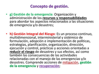 Concepto de gestión.
• g) Gestión de la emergencia: Organización y
administración de los recursos y responsabilidades
para abordar los aspectos relacionados a las situaciones
de emergencia y/o desastres;
• h) Gestión Integral del Riesgo: Es un proceso continuo,
multidimensional, interministerial y sistémico de
formulación, adopción e implementación de políticas,
estrategias, planificación, organización, dirección,
ejecución y control, prácticas y acciones orientadas a
reducir el riesgo de desastres y sus efectos, así como
también las consecuencias de las actividades
relacionadas con el manejo de las emergencias y/o
desastres. Comprende acciones de mitigación, gestión
de la emergencia y recuperación;
 