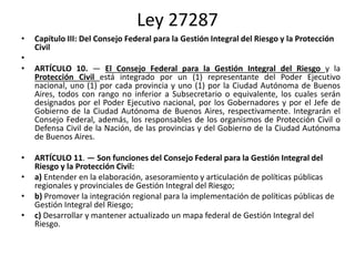 Ley 27287
• Capítulo III: Del Consejo Federal para la Gestión Integral del Riesgo y la Protección
Civil
•
• ARTÍCULO 10. — El Consejo Federal para la Gestión Integral del Riesgo y la
Protección Civil está integrado por un (1) representante del Poder Ejecutivo
nacional, uno (1) por cada provincia y uno (1) por la Ciudad Autónoma de Buenos
Aires, todos con rango no inferior a Subsecretario o equivalente, los cuales serán
designados por el Poder Ejecutivo nacional, por los Gobernadores y por el Jefe de
Gobierno de la Ciudad Autónoma de Buenos Aires, respectivamente. Integrarán el
Consejo Federal, además, los responsables de los organismos de Protección Civil o
Defensa Civil de la Nación, de las provincias y del Gobierno de la Ciudad Autónoma
de Buenos Aires.
• ARTÍCULO 11. — Son funciones del Consejo Federal para la Gestión Integral del
Riesgo y la Protección Civil:
• a) Entender en la elaboración, asesoramiento y articulación de políticas públicas
regionales y provinciales de Gestión Integral del Riesgo;
• b) Promover la integración regional para la implementación de políticas públicas de
Gestión Integral del Riesgo;
• c) Desarrollar y mantener actualizado un mapa federal de Gestión Integral del
Riesgo.
 
