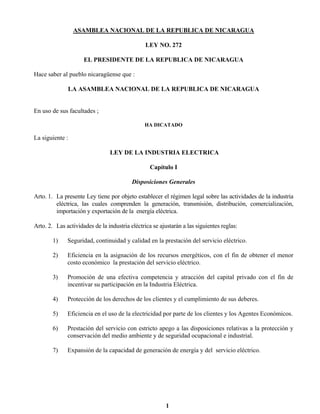 1
ASAMBLEA NACIONAL DE LA REPUBLICA DE NICARAGUA
LEY NO. 272
EL PRESIDENTE DE LA REPUBLICA DE NICARAGUA
Hace saber al pueblo nicaragüense que :
LA ASAMBLEA NACIONAL DE LA REPUBLICA DE NICARAGUA
En uso de sus facultades ;
HA DICATADO
La siguiente :
LEY DE LA INDUSTRIA ELECTRICA
Capítulo I
Disposiciones Generales
Arto. 1. La presente Ley tiene por objeto establecer el régimen legal sobre las actividades de la industria
eléctrica, las cuales comprenden la generación, transmisión, distribución, comercialización,
importación y exportación de la energía eléctrica.
Arto. 2. Las actividades de la industria eléctrica se ajustarán a las siguientes reglas:
1) Seguridad, continuidad y calidad en la prestación del servicio eléctrico.
2) Eficiencia en la asignación de los recursos energéticos, con el fin de obtener el menor
costo económico la prestación del servicio eléctrico.
3) Promoción de una efectiva competencia y atracción del capital privado con el fin de
incentivar su participación en la Industria Eléctrica.
4) Protección de los derechos de los clientes y el cumplimiento de sus deberes.
5) Eficiencia en el uso de la electricidad por parte de los clientes y los Agentes Económicos.
6) Prestación del servicio con estricto apego a las disposiciones relativas a la protección y
conservación del medio ambiente y de seguridad ocupacional e industrial.
7) Expansión de la capacidad de generación de energía y del servicio eléctrico.
 