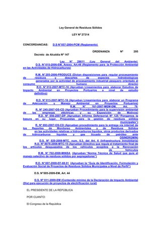 Ley General de Residuos Sólidos
LEY Nº 27314
CONCORDANCIAS: D.S N°057-2004-PCM (Reglamento)
ORDENANZA Nº 295
Decreto de Alcaldía Nº 147
Ley N° 28611 (Ley General del Ambiente)
D.S. N° 015-2006-EM, Anexo, Art.48 (Reglamento para la Protección Ambiental
en las Actividades de Hidrocarburos)
R.M. N°205-2006-PRODUCE (Dictan disposiciones para regular procesamiento
de residuos y descartes de especies hidrobiológicas
generados por la actividad de procesamiento industrial pesquero orientado al
consumo humano directo)
R.D. N° 012-2007-MTC-16 (Aprueban Lineamientos para elaborar Estudios de
Impacto Ambiental en Proyectos Portuarios a nivel de estudio
definitivo)
R.D. N° 013-2007-MTC-16 (Aprueban Lineamientos para elaborar un Programa
de Adecuación y Manejo Ambiental en Proyectos Portuarios)
R.M. N° 161-2007-MEM-DM, Art. 76
R. Nº 245-2007-OS-CD (Aprueban Procedimiento para la supervisión ambiental
de las empresas eléctricas y su Exposición de Motivos)
R.D. Nº 056-2007-DP (Aprueban Informe Defensorial Nº 125 “Pongamos la
basura en su lugar. Propuestas para la gestión de residuos sólidos
municipales”)
R. Nº 693-2007-OS-CD (Aprueban procedimiento para la entrega vía internet de
los Reportes de Monitoreo Ambientales y de Residuos Sólidos
en las actividades relativas a hidrocarburos líquidos, otros productos derivados
de hidrocarburos líquidos y gas licuado de petróleo ante
OSINERGMIN)
D.S. Nº 020-2008-MTC, num. 6.3. del Art. 6 (Infraestructura Inmobiliaria)
R.D. Nº 8078-2008-MTC-15 (Aprueban Directiva que regula el tratamiento final de
los artículos desguazados de los vehículos acogidos a la Renovación
de Vehículos
R.M. N° 702-2008-MINSA (Aprueban “Norma Técnica de Salud que guía el
manejo selectivo de residuos sólidos por segregadores”)
R.D. N°007-2008-EF-68.01 (Aprueban la “Guía de Identificación, Formulación y
Evaluación Social de Proyectos de Residuos Sólidos Municipales a Nivel de Perfil”)
D.S. N°005-2009-EM, Art. 44
D.S. Nº 011-2009-EM (Contenido mínimo de la Declaración de Impacto Ambiental
(Dia) para ejecución de proyectos de electrificación rural)
EL PRESIDENTE DE LA REPÚBLICA
POR CUANTO:
El Congreso de la República
 