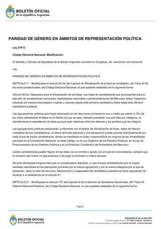 Página 1
PARIDAD DE GÉNERO EN ÁMBITOS DE REPRESENTACIÓN POLÍTICA
Ley 27412
Código Electoral Nacional. Modificación.
El Senado y Cámara de Diputados de la Nación Argentina reunidos en Congreso, etc. sancionan con fuerza de
Ley:
PARIDAD DE GÉNERO EN ÁMBITOS DE REPRESENTACIÓN POLÍTICA
ARTÍCULO 1°.- Modifíquese el artículo 60 bis del Capítulo III Oficialización de la lista de candidatos, del Título III De
los actos preelectorales, del Código Electoral Nacional, el que quedará redactado de la siguiente forma:
Artículo 60 bis: Requisitos para la oficialización de las listas. Las listas de candidatos/as que se presenten para la
elección de senadores/as nacionales, diputados/as nacionales y parlamentarios/as del Mercosur deben integrarse
ubicando de manera intercalada a mujeres y varones desde el/la primer/a candidato/a titular hasta el/la último/a
candidato/a suplente.
Las agrupaciones políticas que hayan alcanzado en las elecciones primarias el uno y medio por ciento (1,5%) de
los votos válidamente emitidos en el distrito de que se trate, deberán presentar una sola lista por categoría, no
admitiéndose la coexistencia de listas aunque sean idénticas entre las alianzas y los partidos que las integran.
Las agrupaciones políticas presentarán, juntamente con el pedido de oficialización de listas, datos de filiación
completos de sus candidatos/as, el último domicilio electoral y una declaración jurada suscrita individualmente por
cada uno/a de los/as candidatos/as, donde se manifieste no estar comprendido/a en ninguna de las inhabilidades
previstas en la Constitución Nacional, en este Código, en la Ley Orgánica de los Partidos Políticos, en la Ley de
Financiamiento de los Partidos Políticos y en el Protocolo Constitutivo del Parlamento del Mercosur.
Los/as candidatos/as pueden figurar en las listas con el nombre o apodo con el cual son conocidos/as, siempre que
la variación del mismo no sea excesiva ni dé lugar a confusión a criterio del juez.
No será oficializada ninguna lista que no cumpla estos requisitos, ni que incluya candidatos/as que no hayan
resultado electos/as en las elecciones primarias por la misma agrupación y por la misma categoría por la que se
presentan, salvo el caso de renuncia, fallecimiento o incapacidad del candidato/a presidencial de la agrupación de
acuerdo a lo establecido en el artículo 61.
ARTÍCULO 2°.- Modifíquese el artículo 157 del Capítulo II de la elección de Senadores Nacionales, del Título VII
Sistema Nacional Electoral, del Código Electoral Nacional, el que quedará redactado de la siguiente forma:
 