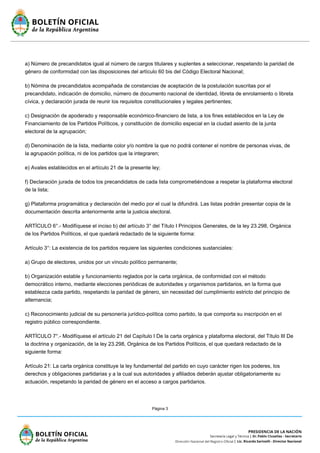 Página 3
a) Número de precandidatos igual al número de cargos titulares y suplentes a seleccionar, respetando la paridad de
género de conformidad con las disposiciones del artículo 60 bis del Código Electoral Nacional;
b) Nómina de precandidatos acompañada de constancias de aceptación de la postulación suscritas por el
precandidato, indicación de domicilio, número de documento nacional de identidad, libreta de enrolamiento o libreta
cívica, y declaración jurada de reunir los requisitos constitucionales y legales pertinentes;
c) Designación de apoderado y responsable económico-financiero de lista, a los fines establecidos en la Ley de
Financiamiento de los Partidos Políticos, y constitución de domicilio especial en la ciudad asiento de la junta
electoral de la agrupación;
d) Denominación de la lista, mediante color y/o nombre la que no podrá contener el nombre de personas vivas, de
la agrupación política, ni de los partidos que la integraren;
e) Avales establecidos en el artículo 21 de la presente ley;
f) Declaración jurada de todos los precandidatos de cada lista comprometiéndose a respetar la plataforma electoral
de la lista;
g) Plataforma programática y declaración del medio por el cual la difundirá. Las listas podrán presentar copia de la
documentación descrita anteriormente ante la justicia electoral.
ARTÍCULO 6°.- Modifíquese el inciso b) del artículo 3° del Título I Principios Generales, de la ley 23.298, Orgánica
de los Partidos Políticos, el que quedará redactado de la siguiente forma:
Artículo 3°: La existencia de los partidos requiere las siguientes condiciones sustanciales:
a) Grupo de electores, unidos por un vínculo político permanente;
b) Organización estable y funcionamiento reglados por la carta orgánica, de conformidad con el método
democrático interno, mediante elecciones periódicas de autoridades y organismos partidarios, en la forma que
establezca cada partido, respetando la paridad de género, sin necesidad del cumplimiento estricto del principio de
alternancia;
c) Reconocimiento judicial de su personería jurídico-política como partido, la que comporta su inscripción en el
registro público correspondiente.
ARTÍCULO 7°.- Modifíquese el artículo 21 del Capítulo I De la carta orgánica y plataforma electoral, del Título III De
la doctrina y organización, de la ley 23.298, Orgánica de los Partidos Políticos, el que quedará redactado de la
siguiente forma:
Artículo 21: La carta orgánica constituye la ley fundamental del partido en cuyo carácter rigen los poderes, los
derechos y obligaciones partidarias y a la cual sus autoridades y afiliados deberán ajustar obligatoriamente su
actuación, respetando la paridad de género en el acceso a cargos partidarios.
 
