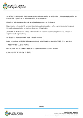 Página 4
ARTÍCULO 8°.- Incorpórese como inciso h) al artículo 50 del Título VI de la caducidad y extinción de los partidos, de
la ley 23.298, Orgánica de los Partidos Políticos, el siguiente texto:
Artículo 50: Son causas de caducidad de la personalidad política de los partidos:
h) La violación de la paridad de género en las elecciones de autoridades y de los organismos partidarios, previa
intimación a las autoridades partidarias a ajustarse a dicho principio.
ARTÍCULO 9°.- Invítese a los partidos políticos a adecuar sus estatutos o cartas orgánicas a los principios y
disposiciones de la presente ley.
ARTÍCULO 10.- Comuníquese al Poder Ejecutivo nacional.
DADA EN LA SALA DE SESIONES DEL CONGRESO ARGENTINO, EN BUENOS AIRES, EL 22 NOV 2017
— REGISTRADO BAJO EL Nº 27412 —
MARTA G. MICHETTI. — EMILIO MONZO. — Eugenio Inchausti. — Juan P. Tunessi.
e. 15/12/2017 N° 97930/17 v. 15/12/2017
 