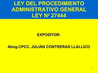 LEY DEL PROCEDIMIENTO ADMINISTRATIVO GENERAL LEY N 0  27444 EXPOSITOR: Abog.CPCC. JULIÁN CONTRERAS LLALLICO 