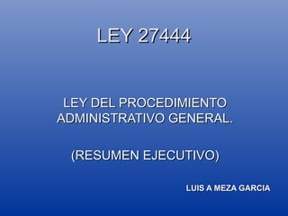 LEY 27444

LEY DEL PROCEDIMIENTO
ADMINISTRATIVO GENERAL.
(RESUMEN EJECUTIVO)
LUIS A MEZA GARCIA

 